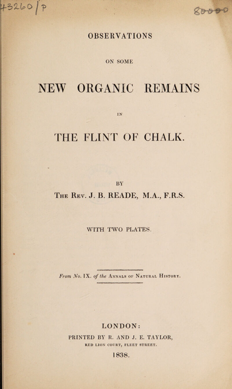 OBSERVATIONS ON SOME NEW ORGANIC REMAINS IN THE FLINT OF CHALK. BY The Rev. J. B. READE, M.A., F.R.S. WITH TWO PLATES. From No. IX. of the Annals of Natural History. LONDON: PRINTED BY R. AND J. E. TAYLOR, RED LION COURT, FLEET STREET. 1838.