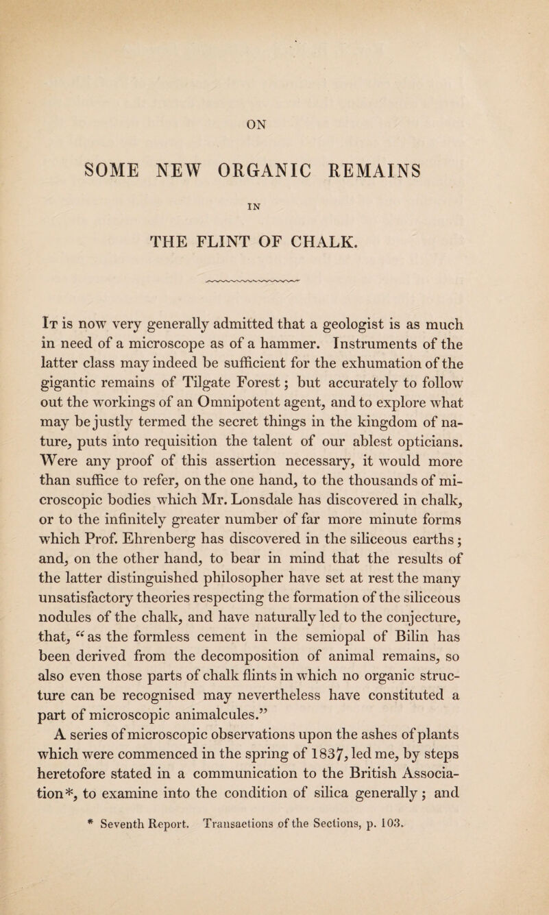 ON SOME NEW ORGANIC REMAINS IN THE FLINT OF CHALK. It is now very generally admitted that a geologist is as much in need of a microscope as of a hammer. Instruments of the latter class may indeed be sufficient for the exhumation of the gigantic remains of Tilgate Forest; but accurately to followT out the workings of an Omnipotent agent, and to explore what may be justly termed the secret things in the kingdom of na¬ ture, puts into requisition the talent of our ablest opticians. Were any proof of this assertion necessary, it would more than suffice to refer, on the one hand, to the thousands of mi¬ croscopic bodies which Mr. Lonsdale has discovered in chalk, or to the infinitely greater number of far more minute forms which Prof. Ehrenberg has discovered in the siliceous earths; and, on the other hand, to bear in mind that the results of the latter distinguished philosopher have set at rest the many unsatisfactory theories respecting the formation of the siliceous nodules of the chalk, and have naturally led to the conjecture, that, “ as the formless cement in the semiopal of Bilin has been derived from the decomposition of animal remains, so also even those parts of chalk flints in which no organic struc¬ ture can be recognised may nevertheless have constituted a part of microscopic animalcules.” A series of microscopic observations upon the ashes of plants which were commenced in the spring of 1837> led me, by steps heretofore stated in a communication to the British Associa¬ tion*, to examine into the condition of silica generally; and * Seventh Report. Transactions of the Sections, p. 103.