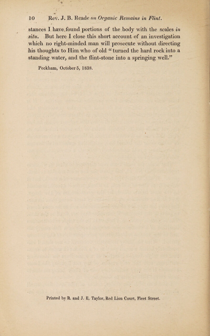 * stances I have,found portions of the body with the scales in situ. But here I close this short account of an investigation which no right-minded man will prosecute without directing his thoughts to Him who of old “ turned the hard rock into a standing water., and the flint-stone into a springing well.” Peckham, October 5, 1838. ♦ Printed by R. and J. E. Taylor, Red Lion Court, Fleet Street.