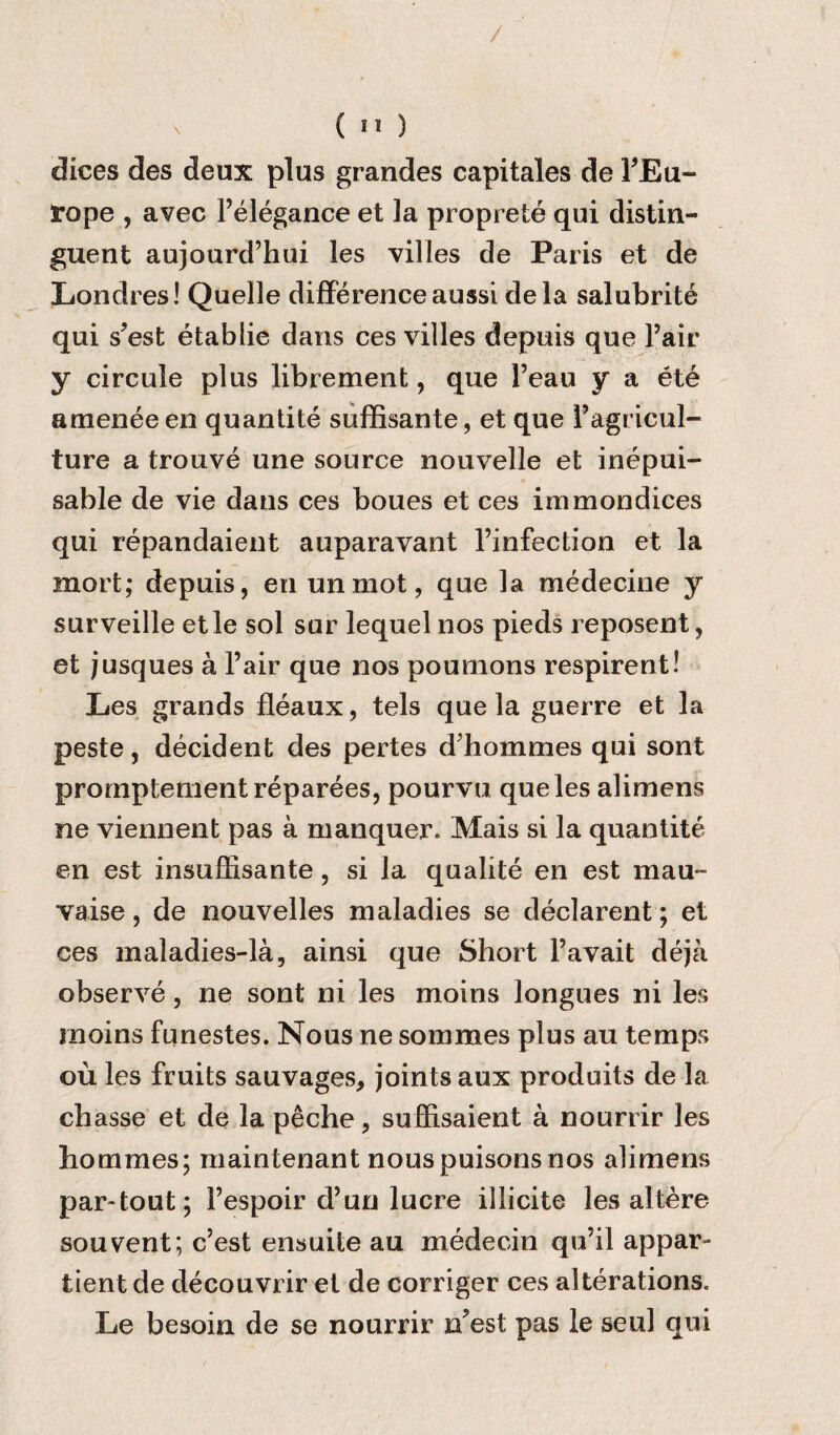 / X ( II ) dices des deux plus grandes capitales de FEu- tope , avec l’elegance et ]a proprete qui distin- guent aujourd’hui les villes de Paris et de Londres! Quelle difference aussi dela salubrite qui s?est etablie dans ces villes depuis que Fair y circule plus librement, que Feau y a ete arnenee en quantite suffisante, et que Fagricul¬ ture a trouve une source nouvelle et inepui- sable de vie dans ces boues et ces immondices qui repandaient auparavant l’infection et la mort; depuis, en unmot, que la medecine y surveille etle sol sur lequel nos pieds reposent, et jusques a Fair que nos pounions respirent! Les grands fleaux, tels que la guerre et la peste, decident des pertes d’hommes qui sont prornptementreparees, pourvu que les alimens ne viennent pas a manquer. Mais si la quantite en est insuffisante, si la qualite en est mau~ vaise, de nouvelles maladies se declarent; et ces maladies-la, ainsi que Short l’avait deja observe, ne sont ni les moins longues ni les rnoins funestes. Nous ne sommes plus au temps ou les fruits sauvages, joints aux produits de la chasse et de la peche, suffisaient a nourrir les liornmes; maintenant nous puisons nos alimens par-tout; Fespoir d’un lucre illicite les altere sou vent; c’est ensuite au medecin qu’il appar- tient de decouvrir et de corriger ces alterations. Le besoin de se nourrir n?est pas le seul qui
