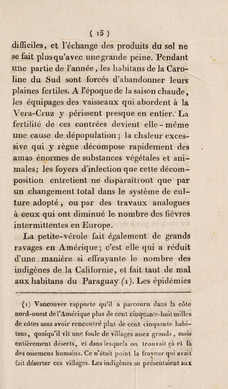 difficiles, et l’echange des produits du sol ne se fait plusqu’avec one grande peine. Pendant urie partie de l’annee, les habilans de la Caro¬ line du Sod sont forces d’abandonner leurs plaines fertiles. A Pepoquede la saison cbaode, les equipages des vaisseaux qui abordent a la Vera-Cruz y perissent presque en entier. La fertilite de ces contrees devient elle-meme une caose de depopulation ; la cbaleur exces¬ sive qui y regne decompose rapidement des am as enormes de substances vege tales et ani- inales; les foyers d'infection que cette decom¬ position entretient ne disparaitront que par un changement total dans le systeme de cul¬ ture adopte , ou par des travaux analogues a ceux qui ont diniinue le nombre des fievres intermittentes en Europe. La petite-verole fait egalement de grands ravages en Amerique; c?est elle qui a reduit d’une maniere si effrayante le nombre des indigenes de la Californie, et fait tant de mal aux habitans du Paraguay (i). Les epidemics (1) Vancouver rapporte qu’il a parcouru dans !a cote nord-ouest de l’Amerique plus de cent cinqnante-huitmilles de cotes sans avoir rencontre plus ue cent einquante habi¬ tans, quoiqu’il vit une foule de villages assez grands , mais entierement deserts, et dans lesquels on trouvait ca et la des ossemens huraains. Ce n’etait point la frayeur qui avaifc A fait deserter ces villages. Les indigenes ae presentaient aux