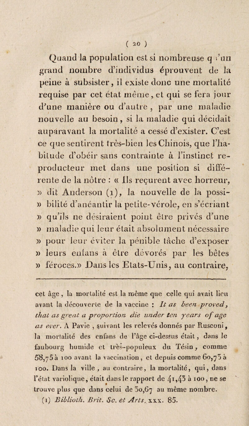 Quand la population est si nombreuse q s’an grand nombre d’indi vidua eprouvent de la peine a subsister 3 il existe done une rnortalite requise par cet etat meiu'e, et qui se fera jour d’une maniere ou d’autre , par une maladie nouvelle au besoin, si la maladie qui decidait auparavant la rnortalite a cesse d’exister. C’est ce que sentirent tres-bien lesChinois, que Ilia- bitude d’obeir sans contrainte a Finstinct re- prod ucteur met dans une position si diffe- rente de la notre : « Ils regurent avec horreur, » dit Anderson (1), la nouvelle de la possi- » bilite d’aneantir la petite- vero!e? en s’ecriant » qu’ils ne desiraient point etre prives d?une » maladie qui I cur etait absolument necessaire )) pour leur eviter la penible tache d’exposer » leurs enfans a etre devores par les betes )) feroces.)) Dans les Etats-Unis, au contraire? cet age , la rnortalite est la meme que celle qui avait lieu avant la decouverle cle la vaccine : It as been -proved, that as great a proportion die under ten years of age as ever. A Favie , suivant les releves donnes par Rusconi, la rnortalite des enfans de 1’age ci-dessus e'tait , dans le faubourg humide et tres-popuieux du Tesin, com me 58,75a 100 avant la vaccination, et depuis comme 60,75 a 100. Dans la ville , au contraire, la rnortalite, qui, dans Felat variolique, etait dansle rapport de 4I»4^ a 100, ne se trouve plus que dans celui de 5o,67 au meme nombre. (1) Biblioth. Brit. Sc. et Arts, xsx. 85.