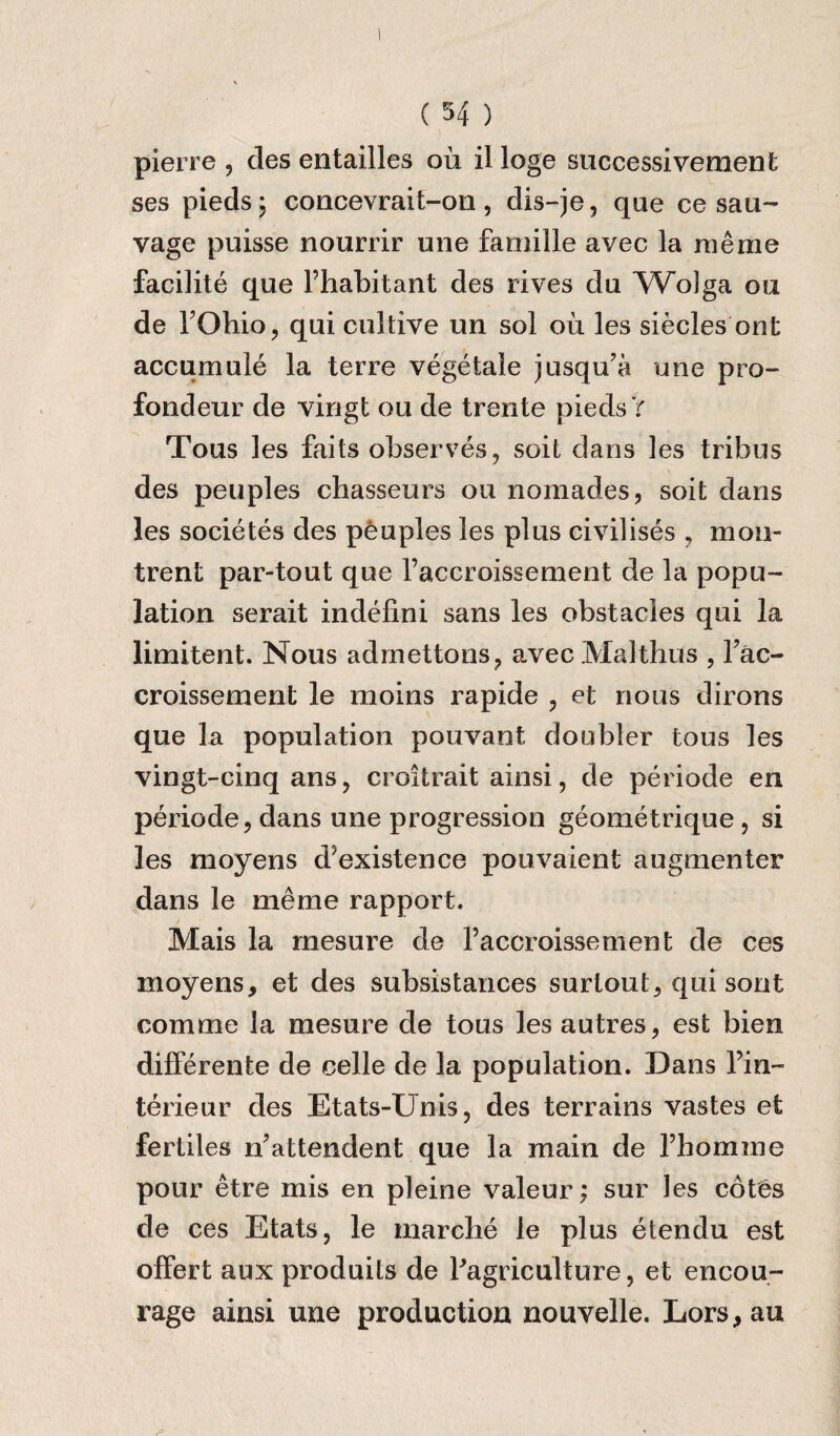 / I pierre, des entailles ou il loge successivement ses pieds; concevrait-011 , dis-je, qae ce sau- vage puisse nourrir une famille avec la me me facilite que Fhabitant des rives du Wolga ou de FOhio, qui cultive un sol 011 les siecles out accumule la terre vegetale jusqu’a une pro- fondeur de vingt ou de trente pieds V Tous les fails observes, soit dans les tribus des peuples chasseurs ou nomades, soit dans les societes des peuples les plus civilises , mon- trent par-tout que l’accroissement de la popu¬ lation serait indefini sans les obstacles qui la limitent. Nous admettons, avecMalthus , Fac- croissement le moins rapide , et nous dirons que la population pouvaot doubler tous les vingt-cinq ans, croitrait ainsi, de periode en periode, dans une progression geometrique, si les moyens d’existence pouvaient augmenter dans le meme rapport. Mais la mesure de Faccroissement de ces moyens, et des subsistances surtout, qui sont comme la mesure de tous les autres, est bien differente de celle de la population. Dans Fin~ terieur des Etats-Unis, des terrains vastes et fertiles n’attendent que la main de fhomme pour etre mis en pleine valeur; sur les cotes de ces Etats, le marche le plus etendu est offert aux produits de ^agriculture, et encou¬ rage ainsi une production nouvelle. Lors,au