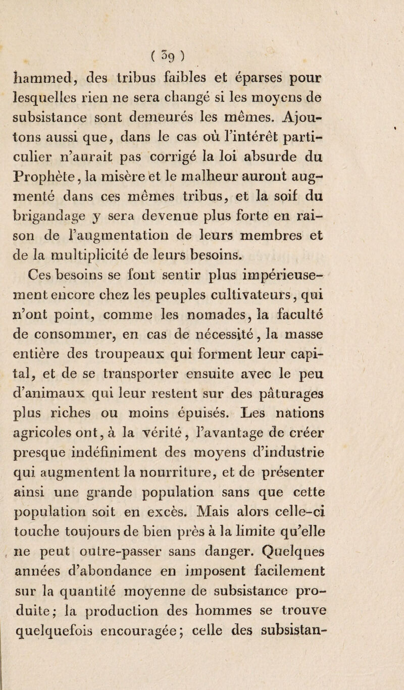 hammed, des tribus faibles et eparses pour lesquelles rien ne sera change si les moyens de subsistance sont demeures les memes. Ajou- tons aussi que, dans le cas ou Tinteret parti- culier n’aurait pas corrige la loi absurde du Prophete, la misere et le rnalheur auront aug- mente dans ees memes tribus, et la soif du brigandage y sera devenue plus forte en rai¬ son de Faugmentation de leurs membres et de la multiplicity de leurs besoins. Ces besoins se font sentir plus imperieuse- ment encore chez les peuples cultivateurs, qui n’ont point, comme les nomades, la faculte de consommer, en cas de necessite, la masse entiere des troupeaux qui forment leur capi¬ tal, et de se transporter ensuite avec le peu d’animaux qui leur restent sur des paturages plus riches ou moins epuises. Les nations agricoles ont, a la verite, favantage de creer presque indefiniment des moyens d’industrie qui augmentent la nourriture, et de presenter ainsi une grande population sans que cette population soit en exces. Mais alors celle-ci touche toujours de bien pres a la limite quelle ne peut outre-passer sans danger. Quelques annees d’abondance en imposent facilement sur la quantile moyenne de subsistance pro- duite; la production des hommes se trouve quelquefois encouragee; celle des subsistan-