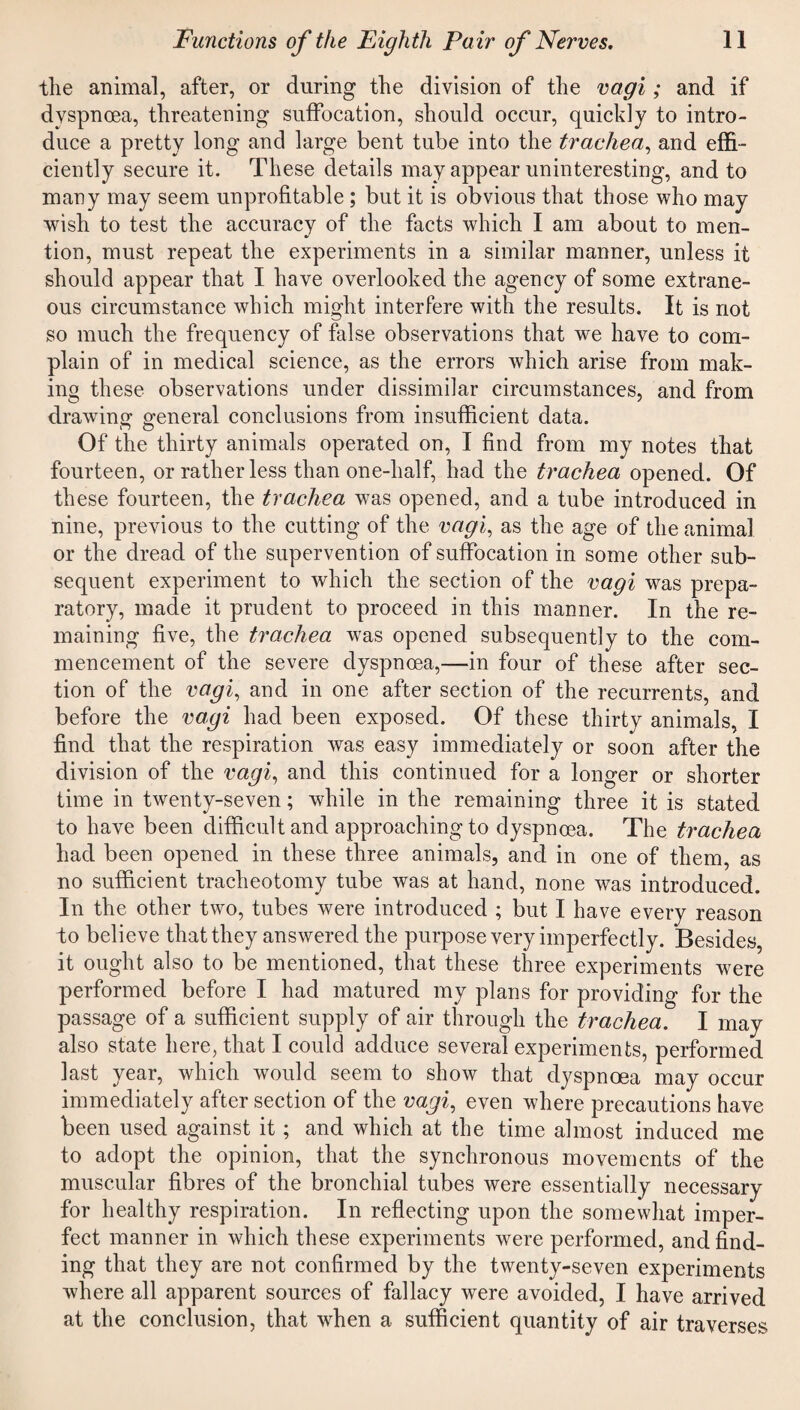 the animal, after, or during the division of the vagi; and if dyspnoea, threatening suffocation, should occur, quickly to intro¬ duce a pretty long and large bent tube into the trachea, and effi¬ ciently secure it. These details may appear uninteresting, and to many may seem unprofitable ; but it is obvious that those who may wish to test the accuracy of the facts which I am about to men¬ tion, must repeat the experiments in a similar manner, unless it should appear that I have overlooked the agency of some extrane¬ ous circumstance which might interfere with the results. It is not so much the frequency of false observations that we have to com¬ plain of in medical science, as the errors which arise from mak¬ ing these observations under dissimilar circumstances, and from drawing general conclusions from insufficient data. Of the thirty animals operated on, I find from my notes that fourteen, or rather less than one-half, had the trachea opened. Of these fourteen, the trachea was opened, and a tube introduced in nine, previous to the cutting of the vagi, as the age of the animal or the dread of the supervention of suffocation in some other sub¬ sequent experiment to which the section of the vagi was prepa¬ ratory, made it prudent to proceed in this manner. In the re¬ maining five, the trachea wTas opened subsequently to the com¬ mencement of the severe dyspnoea,—in four of these after sec¬ tion of the vagi, and in one after section of the recurrents, and before the vagi had been exposed. Of these thirty animals, I find that the respiration was easy immediately or soon after the division of the vagi, and this continued for a longer or shorter time in twenty-seven; while in the remaining three it is stated to have been difficult and approaching to dyspnoea. The trachea had been opened in these three animals, and in one of them, as no sufficient tracheotomy tube was at hand, none was introduced. In the other two, tubes were introduced ; but I have every reason to believe that they answered the purpose very imperfectly. Besides, it ought also to be mentioned, that these three experiments were performed before I had matured my plans for providing for the passage of a sufficient supply of air through the trachea. I may also state here, that I could adduce several experiments, performed last year, which would seem to show that dyspnoea may occur immediately after section of the vagi, even where precautions have been used against it ; and which at the time almost induced me to adopt the opinion, that the synchronous movements of the muscular fibres of the bronchial tubes were essentially necessary for healthy respiration. In reflecting upon the somewhat imper¬ fect manner in which these experiments were performed, and find¬ ing that they are not confirmed by the twenty-seven experiments where all apparent sources of fallacy were avoided, I have arrived at the conclusion, that when a sufficient quantity of air traverses