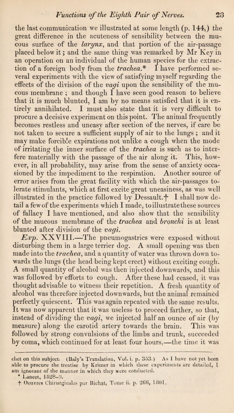 the last communication we illustrated at some length (p. 144,) the great difference in the acuteness of sensibility between the mu¬ cous surface of the larynx, and that portion of the air-passage placed below it; and the same thing wTas remarked by Mr Key in an operation on an individual of the human species for the extrac¬ tion of a foreign body from the trachea.* * I have performed se¬ veral experiments with the view of satisfying myself regarding the effects of the division of the vagi upon the sensibility of the mu¬ cous membrane ; and though I have seen good reason to believe that it is much blunted, I am by no means satisfied that it is en¬ tirely annihilated. I must also state that it is very difficult to procure a decisive experiment on this point. The animal frequently becomes restless and uneasy after section of the nerves, if care be not taken to secure a sufficient supply of air to the lungs ; and it may make forcible expirations not unlike a cough when the mode of irritating the inner surface of the trachea is such as to inter¬ fere materially with the passage of the air along it. This, how¬ ever, in all probability, may arise from the sense of anxiety occa¬ sioned by the impediment to the respiration. Another source of error arises from the great facility with which the air-passages to¬ lerate stimulants, which at first excite great uneasiness, as was well illustrated in the practice followed by Dessault.*f* I shall now de¬ tail a few of the experiments which I made, to illustrate these sources of fallacy I have mentioned, and also show that the sensibility of the mucous membrane of the trachea and bronchi is at least blunted after division of the vagi. Exp. XXVIII.—The pneumogastrics were exposed without disturbing them in a large terrier dog. A small opening was then made into the trachea, and a quantity of water was thrown down to¬ wards the lungs (the head being kept erect) without exciting eough. A small quantity of alcohol was then injected downwards, and this was followed by efforts to cough. After these had ceased, it was thought advisable to witness their repetition. A fresh quantity of alcohol was therefore injected downwards, but the animal remained perfectly quiescent. This was again repeated with the same results. It was now apparent that it was useless to proceed farther, so that, instead of dividing the vagi, we injected half an ounce of air (by measure) along the carotid artery towards the brain. This was followed by strong convulsions of the limbs and trunk, succeeded by coma, which continued for at least four hours,—the time it was diet on this subject. (Baly’s Translation, Vol. i. p. 3511.) As I have not yet been able to procure the treatise by Krimer in which these experiments are detailed, X am ignorant of the manner in which they were conducted. * Lancet, 1828—11. ■f Oeuvres Chirurgicales par Bichat,, Tome ii. p. 266, 1801.