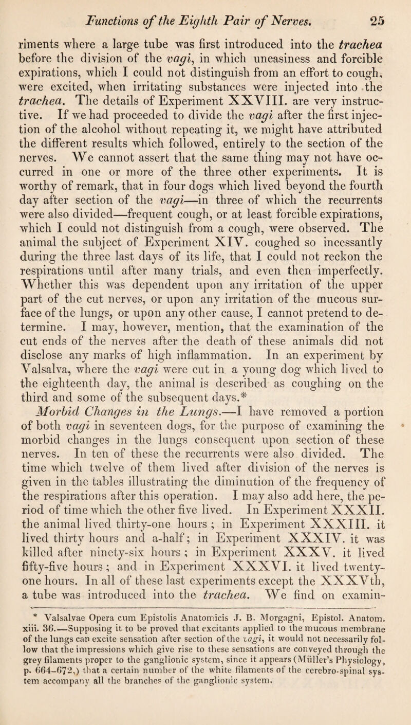 riments where a large tube was first introduced into the trachea before the division of the vagi, in which uneasiness and forcible expirations, which I could not distinguish from an effort to cough, were excited, when irritating substances were injected into the trachea. The details of Experiment XXVIII. are very instruc¬ tive. If we had proceeded to divide the vagi after the first injec¬ tion of the alcohol without repeating it, we might have attributed the different results which followed, entirely to the section of the nerves. We cannot assert that the same thing may not have oc¬ curred in one or more of the three other experiments. It is worthy of remark, that in four dogs which lived beyond the fourth day after section of the vagi—in three of which the recurrents were also divided—frequent cough, or at least forcible expirations, which I could not distinguish from a cough, were observed. The animal the subject of Experiment XIV. coughed so incessantly during the three last days of its life, that I could not reckon the respirations until after many trials, and even then imperfectly. Whether this was dependent upon any irritation of the upper part of the cut nerves, or upon any irritation of the mucous sur¬ face of the lungs, or upon any other cause, I cannot pretend to de¬ termine. I may, however, mention, that the examination of the cut ends of the nerves after the death of these animals did not disclose any marks of high inflammation. In an experiment by Valsalva, where the vagi were cut in a young dog which lived to the eighteenth day, the animal is described as coughing on the third and some of the subsequent days.* Morbid Changes in the Lungs.—I have removed a portion of both vagi in seventeen dogs, for the purpose of examining the morbid changes in the lungs consequent upon section of these nerves. In ten of these the recurrents were also divided. The time which twelve of them lived after division of the nerves is given in the tables illustrating the diminution of the frequency of the respirations after this operation. I may also add here, the pe¬ riod of time which the other five lived. In Experiment XXXII. the animal lived thirty-one hours ; in Experiment XXXIII. it lived thirty hours and a-half; in Experiment XXXIV. it was killed after ninety-six hours ; in Experiment XXXV. it lived fifty-five hours; and in Experiment XXXVI. it lived twenty- one hours. In all of these last experiments except the XXXVth, a tube was introduced into the trachea. We find on examin- * Valsalvae Opera cum Epistolis Anatomicis J. B. Morgagni, Epistol. Anatom. xiii. 36_Supposing it to be proved that excitants applied to the mucous membrane of the lungs can excite sensation after section of the ictgi, it would not necessarily fol¬ low that the impressions which give rise to these sensations are conveyed through the grey filaments proper to the ganglionic system, since it appears (Muller’s Physiology, p. 664-672,) that a certain number of the white filaments of the cerebro-spinal sys¬ tem accompany all the branches of the ganglionic system.