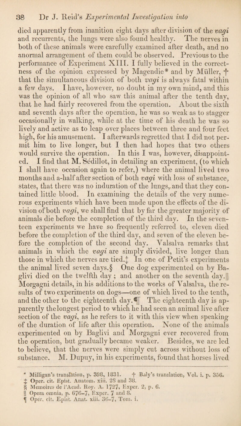 died apparently from inanition eight days after division of the vagi and recurrents, the lungs were also found healthy. The nerves in both of these animals were carefully examined after death, and no anormal arrangement of them could be observed. Previous to the performance of Experiment XIII. I fully believed in the correct¬ ness of the opinion expressed by Magendie* and by Muller, *f* that the simultaneous division of both vagi is always fatal within a few days. I have, however, no doubt in my own mind, and this was the opinion of all who saw this animal after the tenth day, that he had fairly recovered from the operation. About the sixth and seventh days after the operation, he wras so weak as to stagger occasionally in walking, while at the time of his death he vras so lively and active as to leap over places between three and four feet high, for his amusement. I afterwards regretted that I did not per¬ mit him to live longer, but I then had hopes that two others would survive the operation. In this I was, however, disappoint¬ ed. I find that M. Sedillot, in detailing an experiment, (to which I shall have occasion again to refer,) where the animal lived twro months and a-lialf after section of both vagi with loss of substance, states, that there was no induration of the lungs,, and that they con¬ tained little blood. In examining the details of the very nume¬ rous experiments which have been made upon the effects of the di¬ vision of both vagi, we shall find that by far the greater majority of animals die before the completion of the third day. In the seven¬ teen experiments we have so frequently referred to, eleven died before the completion of the third day, and seven of the eleven be¬ fore the completion of the second day. Valsalva remarks that animals in which the vagi are simply divided, live longer than those in which the nerves are tied.J In one of Petit’s experiments the animal lived seven days.§ One dog experimented on by Ba- glivi died on the twelfth day ; and another on the seventh day.)] Morgagni details, in his additions to the works of Valsalva, the re¬ sults of two experiments on dogs-—one of which lived to the tenth, and the other to the eighteenth day.^jj The eighteenth day is ap¬ parently the longest period to which he had seen an animal live after section of the vagi, as he refers to it with this view when speaking of the duration of life after this operation. None of the animals experimented on by Baglivi and Morgagni ever recovered from the operation, but gradually became weaker. Besides, we are led to believe, that the nerves were simply cut across without loss of substance. M. Dupuy, in his experiments, found that horses lived * Milligan’s translation, p. 398, 1831. *j* Baly’s translation, Vol. i. p. 356. £ Oper. cit. Epist. Anatom, xiii. 28 and 38. § Memoires de i’Acad. Roy. A. 1727, Exper. 2, p. 6. || Opera omnia, p. 676-7, Exper. 7 and 8. Oper. cit. Epist. Anat. xiii. 30-7» Tom. i.