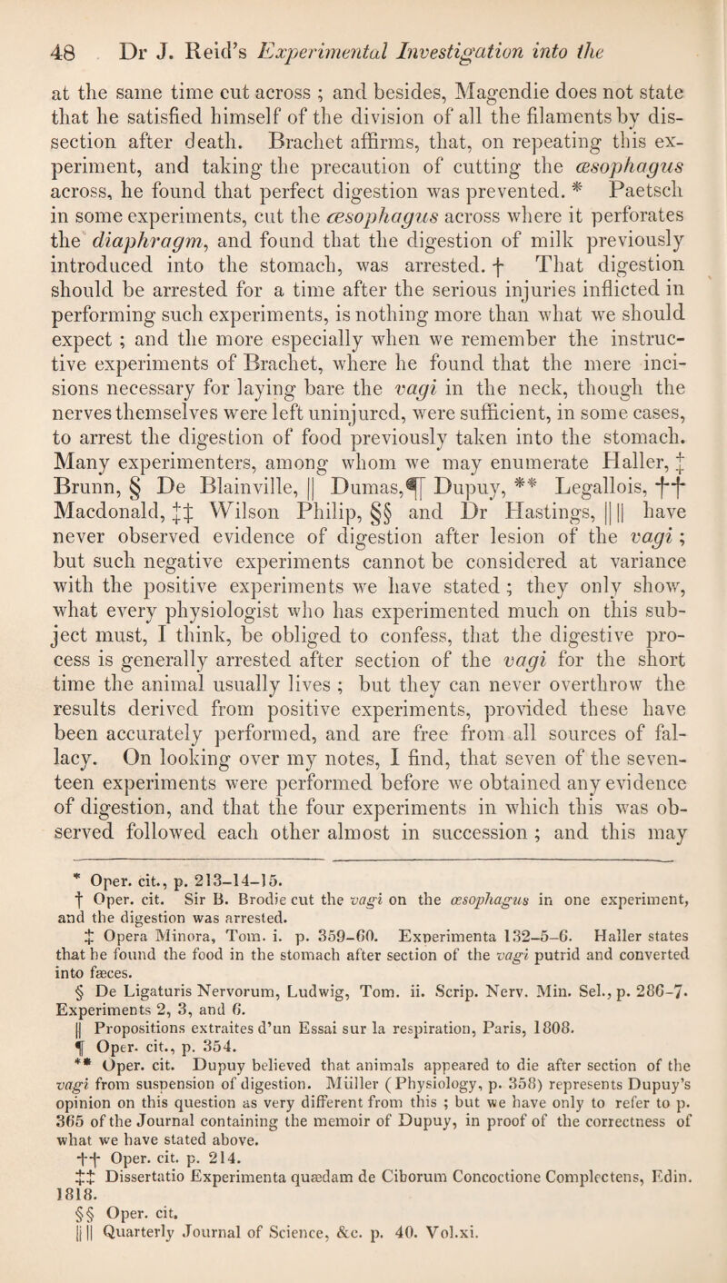 at tlie same time cut across ; and besides, Magendie does not state that he satisfied himself of the division of all the filaments by dis¬ section after death. Brachet affirms, that, on repeating this ex¬ periment, and taking the precaution of cutting the cesophagus across, he found that perfect digestion was prevented. * * * § Paetsch in some experiments, cut the cesophagus across where it perforates the diaphragm, and found that the digestion of milk previously introduced into the stomach, was arrested, f That digestion should be arrested for a time after the serious injuries inflicted in performing such experiments, is nothing more than what we should expect ; and the more especially when we remember the instruc¬ tive experiments of Brachet, where he found that the mere inci¬ sions necessary for laying bare the vagi in the neck, though the nerves themselves were left uninjured, were sufficient, in some cases, to arrest the digestion of food previously taken into the stomach. Many experimenters, among whom we may enumerate Haller, J Brunn, § De Blainville, || Dumas,Dupuy, ** * * §§ Legallois, ■j-f* Macdonald, Wilson Philip, §§ and Dr Hastings, |) [| have never observed evidence of digestion after lesion of the vagi; but such negative experiments cannot be considered at variance with the positive experiments we have stated ; they only show, what every physiologist who has experimented much on this sub¬ ject must, I think, be obliged to confess, that the digestive pro¬ cess is generally arrested after section of the vagi for the short time the animal usually lives ; but they can never overthrow the results derived from positive experiments, provided these have been accurately performed, and are free from all sources of fal¬ lacy. On looking over my notes, I find, that seven of the seven¬ teen experiments were performed before we obtained any evidence of digestion, and that the four experiments in which this was ob¬ served followed each other almost in succession ; and this may * Oper. cit., p. 213-14-15. f Oper. cit. Sir B. Brodie cut the vagi on the oesophagus in one experiment, and the digestion was arrested. J Opera Minora, Tom. i. p. 359-00. Exnerimenta 132-5-0. Haller states that he found the food in the stomach after section of the vagi putrid and converted into faeces. § De Ligaturis Nervorum, Ludwig, Tom. ii. Scrip. Nerv. Min. Sel., p. 28G-7. Experiments 2, 3, and 0. || Propositions extraites d’un Essai sur la respiration, Paris, 1808. Oper- cit., p. 354. ** Oper. cit. Dupuy believed that animals appeared to die after section of the vagi from suspension of digestion. Muller (Physiology, p. 358) represents Dupuy’s opinion on this question as very different from this ; but we have only to refer to p. 305 of the Journal containing the memoir of Dupuy, in proof of the correctness of what we have stated above. ff-j- Oper. cit. p. 214. ££ Dissertatio Experimenta qua?dam de Ciborum Concoctione Complectens, Edin. 1818. §§ Oper. cit. |j|| Quarterly Journal of Science, &c. p. 40. Vol.xi.