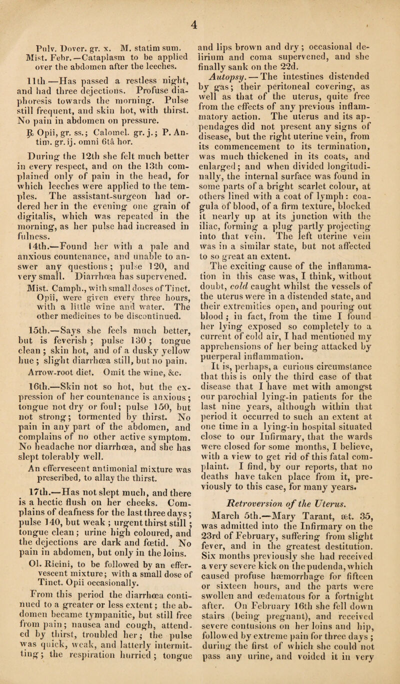 Pulv. Dover, gr. x. M. statim sum. Mist. Febr.— Cataplasm to be applied over the abdomen after the leeches. 11th—Has passed a restless night, and had three dejections. Profuse dia¬ phoresis towards the morning. Pulse still frequent, and skin hot, with thirst. No pain in abdomen on pressure. Jjb Opii, gr. ss.; Calomel, gr. j.; P. An- tim. gr. ij. omni 6ta hor. During the 12th she felt much better in every respect, and on the 13th com¬ plained only of pain in the head, for which leeches were applied to the tem¬ ples. The assistant-surgeon had or¬ dered her in the evening one grain of digitalis, which was repeated in the morning, as her pulse had increased in fulness. 14th.—Found her with a pale and anxious countenance, and unable to an¬ swer any questions; pulse 120, and very small. Diarrhoea has supervened. Mist. Camph., with small doses of Tinct. Opii, were given every three hours, with a little wine and water. The other medicines to be discontinued. 15th.—Says she feels much better, but is feverish; pulse 130; tongue clean ; skin hot, and of a dusky yellow hue ; slight diarrhoea still, but no pain. Arrow-root diet. Omit the wTine, &c. 16th.—Skin not so hot, but the ex¬ pression of her countenance is anxious ; tongue not dry or foul; pulse 150, but not strong; tormented by thirst. No pain in any part of the abdomen, and complains of no other active symptom. No headache nor diarrbcea, and she has slept tolerably well. An effervescent antiraonial mixture was prescribed, to allay the thirst. 17th.—Has not slept much, and there is a hectic flush on her cheeks. Com¬ plains of deafness for the last three days; pulse 140, but weak ; urgent thirst still; tongue clean; urine high coloured, and the dejections are dark and foetid. No pain in abdomen, but only in the loins. 01. Ricini, to be followed by an effer¬ vescent mixture; with a small dose of Tinct. Opii occasionally. From this period the diarrhoea conti¬ nued to a greater or less extent; the ab¬ domen became tympanitic, but still free from pain; nausea and cough, attend¬ ed by thirst, troubled her; the pulse was quick, weak, and latterly intermit¬ ting; the respiration hurried; tongue and lips brown and dry; occasional de¬ lirium and coma supervened, and she finally sank on the 22d. Autopsy. — The intestines distended by gas; their peritoneal covering, as well as that of the uterus, quite free from the effects of any previous inflam¬ matory action. The uterus and its ap¬ pendages did not present any signs of disease, but the right uterine vein, from its commencement to its termination, was much thickened in its coats, and enlarged; and when divided longitudi¬ nally, the internal surface was found in some parts of a bright scarlet colour, at others lined with a coat of lymph: coa- gula of blood, of a firm texture, blocked it nearly up at its junction wdth the iliac, forming a plug partly projecting into that vein. The left uterine vein was in a similar state, but not affected to so great an extent. The exciting cause of the inflamma¬ tion in this case was, I think, without doubt, cold caught whilst the vessels of the uterus w'ere in a distended state, and their extremities open, and pouring out blood ; in fact, from the time I found her lying exposed so completely to a current of cold air, I had mentioned my apprehensions of her being attacked by puerperal inflammation. It is, perhaps, a curious circumstance that this is only the third case of that disease that I have met with amongst our parochial lying-in patients for the last nine years, although within that period it occurred to such an extent at one time in a lying-in hospital situated close to our Infirmary, that the wards were closed for some months, I believe, w ith a view to get rid of this fatal com¬ plaint. I find, by our reports, that no deaths have taken place from it, pre¬ viously to this case, for many years. Retroversion of the Uterus. March 5th.—Mary Tarant, a&t. 35, was admitted into the Infirmary on the 23rd of February, suffering from slight fever, and in the greatest destitution. Six months previously she had received a very severe kick on the pudenda, which caused profuse haemorrhage for fifteen or sixteen hours, and the parts were swollen and cedematous for a fortnight after. On February 16th she fell down stairs (being pregnant), and received severe contusions on her loins and hip, followed by extreme pain for three days ; during the first of which she could not pass any urine, and voided it in very