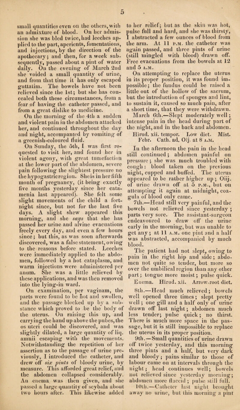 small quantities even on the others, with an admixture of blood. On her admis¬ sion she was bled twice, had leeches ap¬ plied to the part, aperients, fomentations, and injections, by the direction of the apothecary; and then, for a week sub¬ sequently, passed about a pint of water daily. On the evening’ of March 2nd she voided a small quantity of urine, and from that time it has only escaped guttatim. The bowels have not been relieved since the 1st; but she has con¬ cealed both these circumstances, from a fear of having the catheter passed, and from a great dislike to medicine. On the morning of the 4th a sudden and violent pain in the abdomen attacked her, and continued throughout the day and night, accompanied by vomiting of a greenish-coloured fluid. On Sunday, the 5th, I was first re¬ quested to visit her, and found her in violent agony, with great tumefaction at the lower part of the abdomen, severe pain following the slightest pressure no the hypogastricregion. Sheis in her fifth month of pregnancy, (it being exactly five months yesterday since her cata¬ menia last appeared). She felt some slight movements of the child a fort¬ night since, but not for the last five days. A slight shew appeared this morning, and she says that she has passed her urine and alvine evacuations freely every day, and even a few hours since; but this, as was soon afterwards discovered, was a false statement, owing to the reasons before stated. Leeches were immediately applied to the abdo¬ men, followed by a hot cataplasm, and warm injections were administered per anum. She was a little relieved by these applications, and w'as then removed into the lying-in ward. On examination, per vaginam, the parts were found to be hot and sw'ollen, and the passage blocked up by a sub¬ stance which proved to be the body of the uterus. On raising this up, and carrying the hand up above the pubes, the os uteri could be discovered, and was slightly dilated, a large quantity of liq. amnii escaping with the movements. Notwithstanding the repetition of her assertion as to the passage of urine pre¬ viously, I introduced the catheter, and drew off six pints of bloody urine, by measure. This afforded great relief, and the abdomen collapsed considerably. An enema was then given, and she passed a large quantity of scybala about two hours after. This likewise added to her relief; but as the skin was hot, pulse full and hard, and she was thirsty, I abstracted a few ounces of blood from the arm. At 11 p.m. the catheter was again passed, and three pints of urine (still mingled with blood) drawn off. Free evacuations from the bowels at 12 and 5 a.m. On attempting to replace the uterus in its proper position, it was found im¬ possible; the fundus could be raised a little out of the hollow of the sacrum, but the introduction of sponges and lint, to sustain it, caused so much pain, after a short time, that they were w ithdrawn. March 6th.—Slept moderately well; intense pain in the head during part of the night, and in the back and abdomen. Hirud. xii. tempor. Lowr diet. Mist. Febr. Cath. ad. Oij, at 8 a.m. In the afternoon the pain in the head still continued; abdomen painful on pressure ; she was much troubled w ith cough : blood taken on the previous night, cupped and buffed. The uterus appeared to be rather higher up; Oiij. of urine drawn off at 5 p.m., but on attempting it again at midnight, coa- gula of blood only came. 7th.—Head still very painful, and the bowels not relieved since yesterday ; parts very sore. The assistant-surgeon endeavoured to draw off the urine early in the morning, but was unable to get any ; at 11 a.m. one pint and a half was abstracted, accompanied by much blood. The patient had not slept, owing to pain in the right hip and side; abdo¬ men not quite so tender, but more so over the umbilical region than any other part; tongue more moist; pulse quick. Enema. Hirud. xii. Arrowr-root diet. 8th.—Head much relieved; bow'els well opened three times; slept pretty well; one gill and a half only of urine drawn off last night; abdomen much less tender; pulse quick; no thirst. There is much more space in the pas¬ sage, but it is still impossible to replace the uterus in its proper position. 9th. — Small quantities of urine drawn off twice yesterday, and this morning th ree pints and a half, but very dark and bloody; pains similar to those of labour came on at intervals through the night; head continues well; bowels not relieved since yesterday morning; abdomen more flaccid ; pulse still full. 10th.—Catheter last night brought away no urine, but this morning a pint