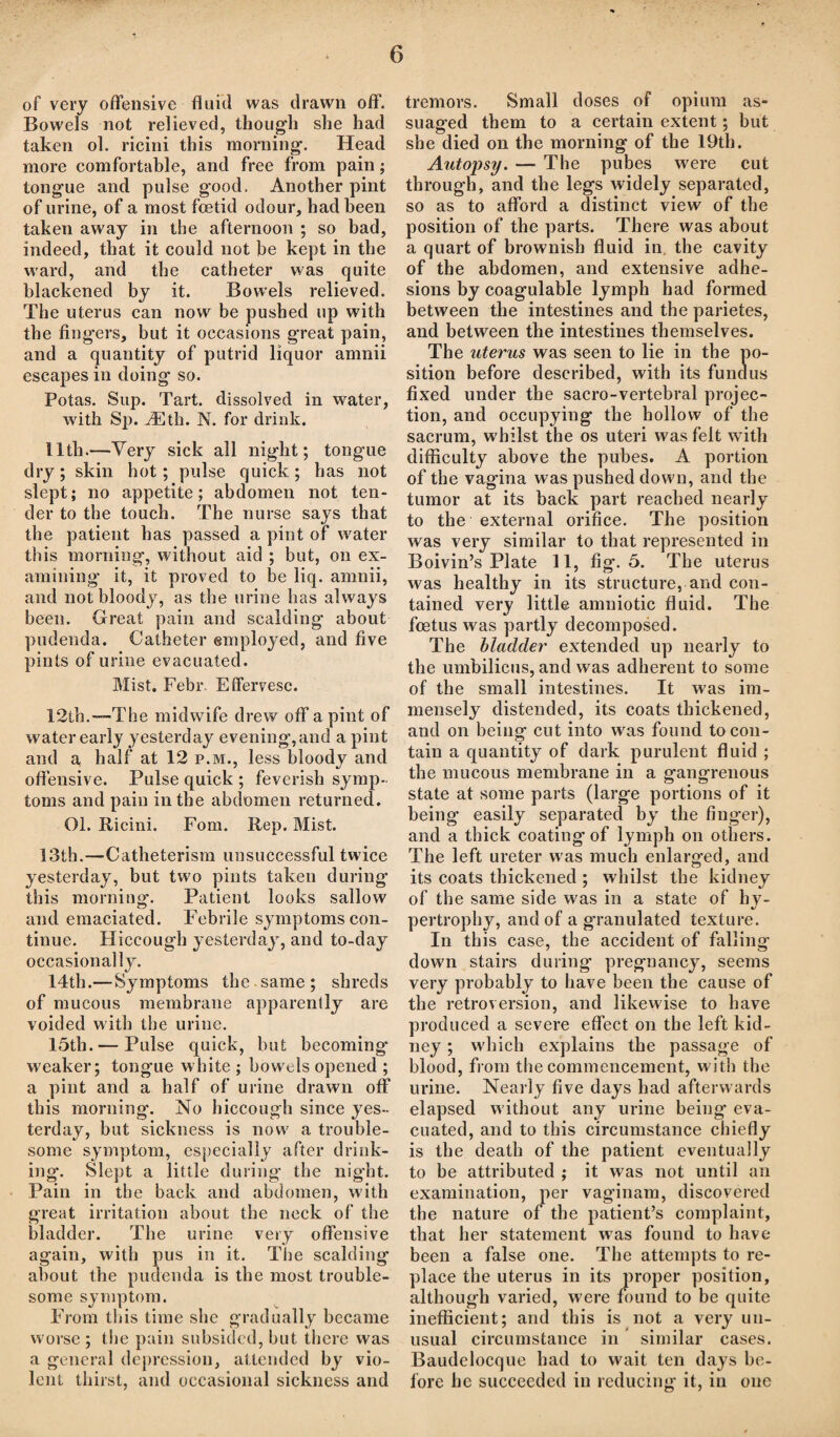 of very offensive fluid was drawn off. Bowels not relieved, though she had taken ol. ricini this morning. Head more comfortable, and free from pain; tongue and pulse good. Another pint of urine, of a most foetid odour, had been taken away in the afternoon ; so bad, indeed, that it could not be kept in the ward, and the catheter was quite blackened by it. Bowels relieved. The uterus can now be pushed up with the fingers, but it occasions great pain, and a quantity of putrid liquor amnii escapes in doing so. Potas. Sup. Tart, dissolved in water, with Sp. iEth. N. for drink. lltli.—Very sick all night; tongue dry; skin hot; pulse quick; has not slept; no appetite; abdomen not ten¬ der to the touch. The nurse says that the patient has passed a pint of water this morning, without aid ; but, on ex¬ amining it, it proved to be liq. amnii, and not bloody, as the urine has always been. Great pain and scalding about pudenda. Catheter employed, and five pints of urine evacuated. Mist. Febr. Effervesc. 12th.—The midwife drew off a pint of water early yesterday evening,and a pint and a half at 12 p.m., less bloody and offensive. Pulse quick ; feverish symp¬ toms and pain in the abdomen returned. 01. Ricini. Fom. Rep. Mist. 13th.—Catheterism unsuccessful twice yesterday, but two pints taken during this morning. Patient looks sallow and emaciated. Febrile symptoms con¬ tinue. Hiccough yesterday, and to-day occasionally. 14th.—Symptoms the same ; shreds of mucous membrane apparently are voided with the urine. 15th. — Pulse quick, but becoming* weaker; tongue white ; bowels opened ; a pint and a half of urine drawn off this morning. No hiccough since yes¬ terday, but sickness is now a trouble¬ some symptom, especially after drink¬ ing. Slept a little during* the night. Pain in the back and abdomen, with great irritation about the neck of the bladder. The urine very offensive again, with pus in it. The scalding about the pudenda is the most trouble¬ some symptom. From this time she gradually became worse; the pain subsided, but there was a general depression, attended by vio¬ lent thirst, and occasional sickness and tremors. Small doses of opium as¬ suaged them to a certain extent; but she died on the morning of the 19th. Autopsy. — The pubes wrere cut through, and the legs widely separated, so as to afford a distinct view of the position of the parts. There was about a quart of brownish fluid in the cavity of the abdomen, and extensive adhe¬ sions by coagulable lymph had formed between the intestines and the parietes, and between the intestines themselves. The uterus was seen to lie in the po¬ sition before described, with its fundus fixed under the sacro-vertebral projec¬ tion, and occupying the hollow of the sacrum, whilst the os uteri was felt with difficulty above the pubes. A portion of the vagina was pushed dow'n, and the tumor at its back part reached nearly to the external orifice. The position was very similar to that represented in Boivin’s Plate 11, fig. 5. The uterus was healthy in its structure, and con¬ tained very little amniotic fluid. The foetus was partly decomposed. The bladder extended up nearly to the umbilicus, and was adherent to some of the small intestines. It was im¬ mensely distended, its coats thickened, and on being cut into was found to con¬ tain a quantity of dark purulent fluid ; the mucous membrane in a gangrenous state at some parts (large portions of it being easily separated by the finger), and a thick coating* of lymph on others. The left ureter was much enlarged, and its coats thickened ; whilst the kidney of the same side w'as in a state of hy¬ pertrophy, and of a granulated texture. In this case, the accident of falling down stairs during pregnancy, seems very probably to have been the cause of the retroversion, and likewise to have produced a severe effect on the left kid¬ ney ; w'hich explains the passage of blood, from the commencement, with the urine. Nearly five days had afterwards elapsed without any urine being* eva¬ cuated, and to this circumstance chiefly is the death of the patient eventually to be attributed ; it was not until an examination, per vaginam, discovered the nature of the patient’s complaint, that her statement was found to have been a false one. The attempts to re¬ place the uterus in its proper position, although varied, were found to be quite inefficient; and this is not a very un¬ usual circumstance in similar cases. Baudclocque had to wait ten days be¬ fore he succeeded in reducing it, in one