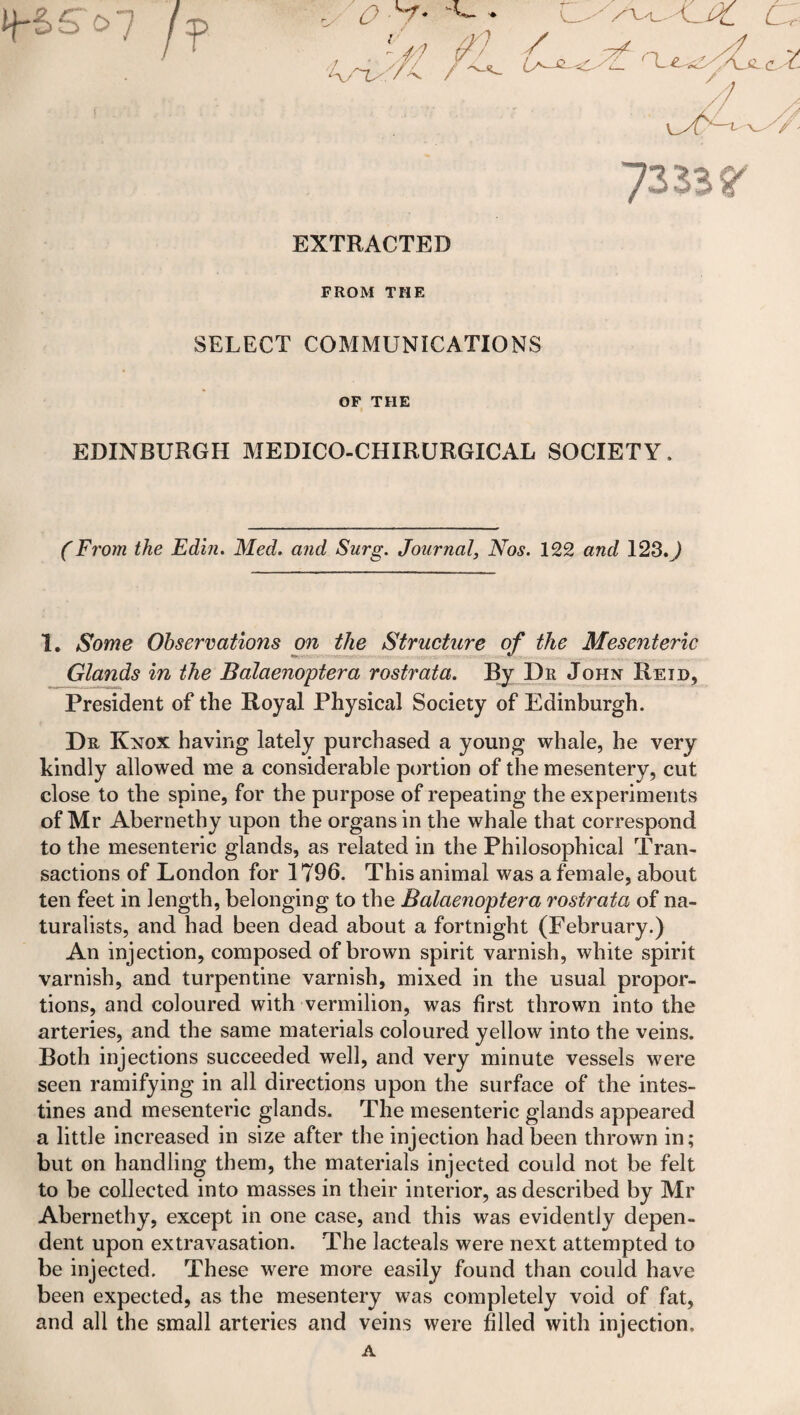 Ij~&£ o' j j EXTRACTED FROM THE SELECT COMMUNICATIONS OF THE EDINBURGH MEDICO-CHIRURGICAL SOCIETY (From the Edi?i. Med. and Surg. Journal, Nos. 122 and 123.7 1. Some Observations on the Structure of the Mesenteric Glands in the Balaenoptera rostrata. By Dr John Reid, President of the Royal Physical Society of Edinburgh. Dr Knox having lately purchased a young whale, he very kindly allowed me a considerable portion of the mesentery, cut close to the spine, for the purpose of repeating the experiments of Mr Abernethy upon the organs in the whale that correspond to the mesenteric glands, as related in the Philosophical Tran¬ sactions of London for 1796. This animal was a female, about ten feet in length, belonging to the Balaenoptera rostrata of na¬ turalists, and had been dead about a fortnight (February.) An injection, composed of brown spirit varnish, white spirit varnish, and turpentine varnish, mixed in the usual propor¬ tions, and coloured with vermilion, was first thrown into the arteries, and the same materials coloured yellow into the veins. Both injections succeeded well, and very minute vessels were seen ramifying in all directions upon the surface of the intes¬ tines and mesenteric glands. The mesenteric glands appeared a little increased in size after the injection had been thrown in; but on handling them, the materials injected could not be felt to be collected into masses in their interior, as described by Mr Abernethy, except in one case, and this was evidently depen¬ dent upon extravasation. The lacteals were next attempted to be injected. These were more easily found than could have been expected, as the mesentery was completely void of fat, and all the small arteries and veins were filled with injection, A