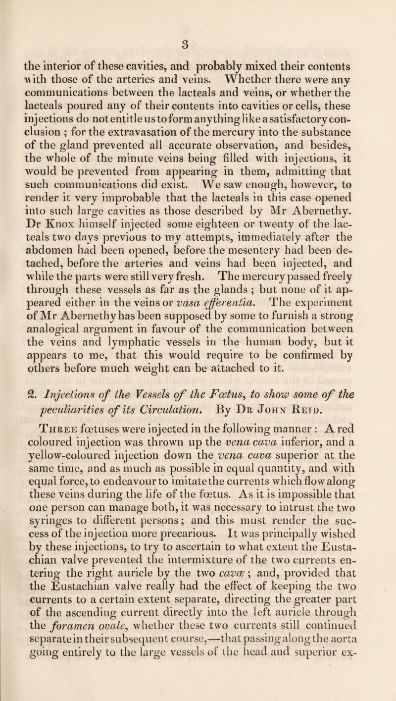 the interior of these cavities, and probably mixed their contents with those of the arteries and veins. Whether there were any communications between the lacteals and veins, or whether the lacteals poured any of their contents into cavities or cells, these injections do not entitle us to form anything like a satisfactory con¬ clusion ; for the extravasation of the mercury into the substance of the gland prevented all accurate observation, and besides, the whole of the minute veins being filled with injections, it would be prevented from appearing in them, admitting that such communications did exist. We saw enough, however, to render it very improbable that the lacteals in this case opened into such large cavities as those described by Mr Abernethy. Dr Knox himself injected some eighteen or twenty of the lac¬ teals two days previous to my attempts, immediately after the abdomen had been opened, before the mesentery had been de¬ tached, before the arteries and veins had been injected, and while the parts were still very fresh. The mercury passed freely through these vessels as far as the glands ; but none of it ap¬ peared either in the veins or vasa effereniia. The experiment of Mr Abernethy has been supposed by some to furnish a strong analogical argument in favour of the communication between the veins and lymphatic vessels in the human body, but it appears to me, that this would require to be confirmed by others before much weight can be attached to it. 2. Injections of the Vessels of the Foetus, to show some of the peculiarities of its Circulation, By Da John Retd. Three foetuses were injected in the following manner: A red coloured injection was thrown up the vena cava inferior, and a yellow-coloured injection down the vena cava superior at the same time, and as much as possible in equal quantity, and with equal force, to endeavour to imitate the currents which flow along these veins during the life of the foetus. As it is impossible that one person can manage both, it was necessary to intrust the two syringes to different persons; and this must render the suc¬ cess of the injection more precarious. It was principally wished by these injections, to try to ascertain to what extent the Eusta¬ chian valve prevented the intermixture of the two currents en¬ tering the right auricle by the two cavas; and, provided that the Eustachian valve really had the effect of keeping the two currents to a certain extent separate, directing the greater part of the ascending current directly into the left auricle through the foramen ovale, whether these two currents still continued separate in their subsequent course,—that passing along the aorta going entirely to the large vessels of the head and superior ex-