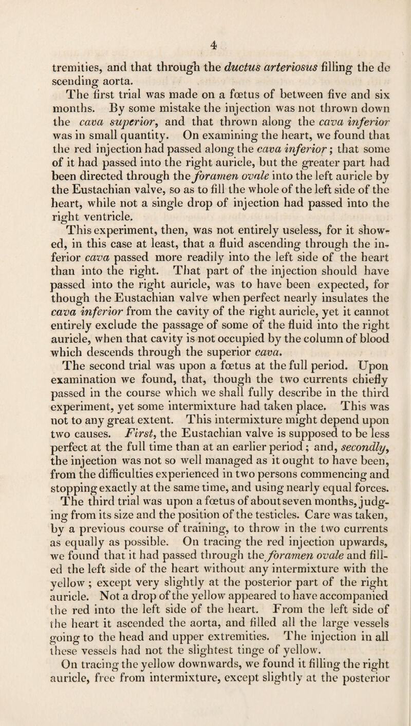tremities, and that through the ductus arteriosus filling the de scending aorta. The first trial was made on a foetus of between five and six months. By some mistake the injection was not thrown down the cava superior, and that thrown along the cava inferior was in small quantity. On examining the heart, we found that the red injection had passed along the cava inferior; that some of it had passed into the right auricle, but the greater part had been directed through theforamen ovale into the left auricle by the Eustachian valve, so as to fill the whole of the left side of the heart, while not a single drop of injection had passed into the right ventricle. This experiment, then, was not entirely useless, for it show¬ ed, in this case at least, that a fluid ascending through the in¬ ferior cava passed more readily into the left side of the heart than into the right. That part of the injection should have passed into the right auricle, was to have been expected, for though the Eustachian valve when perfect nearly insulates the cava inferior from the cavity of the right auricle, yet it cannot entirely exclude the passage of some of the fluid into the right auricle, when that cavity is not occupied by the column of blood which descends through the superior cava. The second trial was upon a foetus at the full period. Upon examination we found, that, though the twro currents chiefly passed in the course which we shall fully describe in the third experiment, yet some intermixture had taken place. This was not to any great extent. This intermixture might depend upon two causes. First, the Eustachian valve is supposed to be less perfect at the full time than at an earlier period ; and, secondly, the injection was not so well managed as it ought to have been, from the difficulties experienced in two persons commencing and stopping exactly at the same time, and using nearly equal forces. The third trial was upon a foetus of about seven months, judg¬ ing from its size and the position of the testicles. Care was taken, by a previous course of training, to throw in the two currents as equally as possible. On tracing the red injection upwards, we found that it had passed through the foramen ovale and fill¬ ed the left side of the heart without any intermixture with the yellow ; except very slightly at the posterior part of the right auricle. Not a drop of the yellow appeared to have accompanied the red into the left side of the heart. From the left side of the heart it ascended the aorta, and filled all the large vessels going to the head and upper extremities. The injection in all these vessels had not the slightest tinge of yellow. On tracing the yellow downwards, we found it filling the right auricle, free from intermixture, except slightly at the posterior