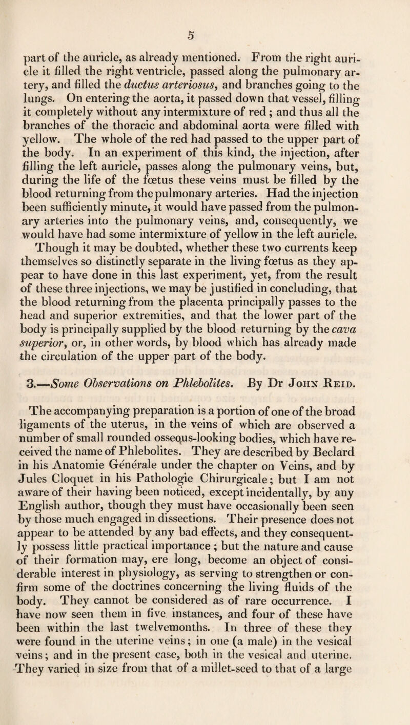 part of the auricle, as already mentioned. From the right auri¬ cle it filled the right ventricle, passed along the pulmonary ar¬ tery, and filled the ductus arteriosus, and branches going to the lungs. On entering the aorta, it passed down that vessel, filling it completely without any intermixture of red; and thus all the branches of the thoracic and abdominal aorta were filled with yellow. The whole of the red had passed to the upper part of the body. In an experiment of this kind, the injection, after filling the left auricle, passes along the pulmonary veins, but, during the life of the foetus these veins must be filled by the blood returning from the pulmonary arteries. Had the injection been sufficiently minute, it would have passed from the pulmon¬ ary arteries into the pulmonary veins, and, consequently, we would have had some intermixture of yellow in the left auricle. Though it may be doubted, whether these two currents keep themselves so distinctly separate in the living foetus as they ap¬ pear to have done in this last experiment, yet, from the result of these three injections, we may be justified in concluding, that the blood returning from the placenta principally passes to the head and superior extremities, and that the lower part of the body is principally supplied by the blood returning by the cava superior) or, in other words, by blood which has already made the circulation of the upper part of the body. 3.—Some Observations on Phleboliles. By Dr John Reid. The accompanying preparation is a portion of one of the broad ligaments of the uterus, in the veins of which are observed a number of small rounded ossequs-looking bodies, which have re¬ ceived the name of Phlebolites. They are described by Beclard in his Anatomie Generale under the chapter on Veins, and by Jules Cloquet in his Pathologic Chirurgicale; but I am not aware of their having been noticed, except incidentally, by any English author, though they must have occasionally been seen by those much engaged in dissections. Their presence does not appear to be attended by any bad effects, and they consequent¬ ly possess little practical importance ; but the nature and cause of their formation may, ere long, become an object of consi¬ derable interest in physiology, as serving to strengthen or con¬ firm some of the doctrines concerning the living fluids of the body. They cannot be considered as of rare occurrence. I have now seen them in five instances, and four of these have been within the last twelvemonths. In three of these they were found in the uterine veins; in one (a male) in the vesical veins; and in the present case, both in the vesical and uterine. They varied in size from that of a millet-seed to that of a large