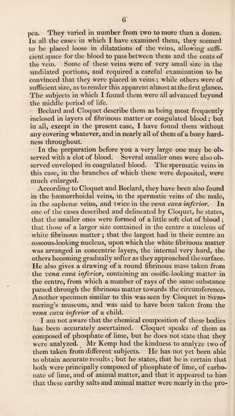 pea. They varied in number from two to more than a dozen. In all the cases in which I have examined them, they seemed to be placed loose in dilatations of the veins, allowing suffi¬ cient space for the blood to pass between them and the coats of the vein. Some of these veins were of very small size in the undilated portions, and required a careful examination to be convinced that they were placed in veins ; while others were of sufficient size, as to render this apparent almost atthefirst glance. The subjects in which I found them were all advanced beyond the middle period of life. Beclard and Cloquet describe them as being most frequently inclosed in layers of fibrinous matter or coagulated blood ; but in all, except in the present case, I have found them without any covering whatever, and in nearly all of them of a bony hard¬ ness throughout. In the preparation before you a very large one may be ob¬ served with a clot of blood. Several smaller ones were also ob¬ served enveloped in coagulated blood. The spermatic veins in this case, in the branches of which these were deposited, were much enlarged. According to Cloquet and Beclard, they have been also found in the haemorrhoidal veins, in the spermatic veins of the male, in the saphenae veins, and twice in the vena cava inferior. In one of the cases described and delineated by Cloquet, he states, that the smaller ones were formed of a little soft clot of blood ; that those of a larger size contained in the centre a nucleus of white fibrinous matter ; that the largest had in their centre an osseous-looking nucleus, upon which the white fibrinous matter was arranged in concentric layers, the internal very hard, the others becoming gradually softer as they approached the surface. He also gives a drawing of a round fibrinous mass taken from the vena cava iiiferior, containing an ossific-looking matter in the centre, from which a number of rays of the same substance passed through the fibrinous matter towards the circumference. Another specimen similar to this was seen by Cloquet in Soem¬ mering’s museum, and was said to have been taken from the vena cava inferior of a child. I am not aware that the chemical composition of these bodies has been accurately ascertained. Cloquet speaks of them as composed of phosphate of lime, but he does not state that they were analyzed. Mr Kemp had the kindness to analyze two of them taken from different subjects. He has not yet been able to obtain accurate results; but he states, that he is certain that both were principally composed of phosphate of lime, of carbo¬ nate of lime, and of animal matter, and that it appeared to him that these earthy salts and animal matter were nearly in the pro-