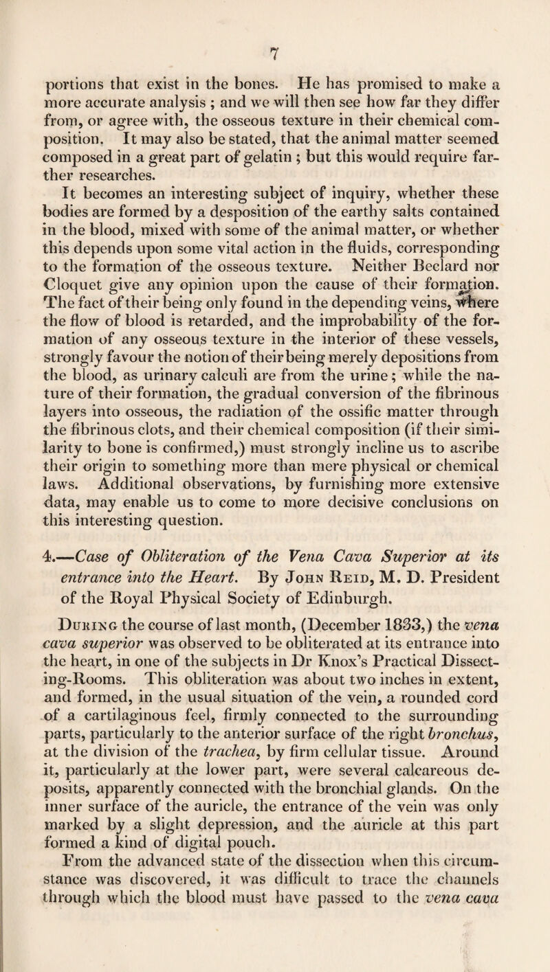 portions that exist in the bones. He has promised to make a more accurate analysis ; and we will then see how far they differ from, or agree with, the osseous texture in their chemical com¬ position. It may also be stated, that the animal matter seemed composed in a great part of gelatin ; but this would require far¬ ther researches. It becomes an interesting subject of inquiry, whether these bodies are formed by a desposition of the earthy salts contained in the blood, mixed with some of the animal matter, or whether this depends upon some vital action in the fluids, corresponding to the formation of the osseous texture. Neither Beclard nor Cloquet give any opinion upon the cause of their formation. The fact of their being only found in the depending veins, where the flow of blood is retarded, and the improbability of the for¬ mation of any osseous texture in the interior of these vessels, strongly favour the notion of their being merely depositions from the blood, as urinary calculi are from the urine; while the na¬ ture of their formation, the gradual conversion of the fibrinous layers into osseous, the radiation of the ossific matter through the fibrinous clots, and their chemical composition (if their simi¬ larity to bone is confirmed,) must strongly incline us to ascribe their origin to something more than mere physical or chemical laws. Additional observations, by furnishing more extensive data, may enable us to come to more decisive conclusions on this interesting question. 4.—Case of Obliteration of the Vena Cava Superior at its entrance into the Heart. By John Heid, M. D. President of the Royal Physical Society of Edinburgh. Dukixg the course of last month, (December 1833,) the vena cava superior was observed to be obliterated at its entrance into the heart, in one of the subjects in Dr Knox’s Practical Dissect¬ ing-Rooms. This obliteration was about two inches in extent, and formed, in the usual situation of the vein, a rounded cord of a cartilaginous feel, firmly connected to the surrounding parts, particularly to the anterior surface of the right bronchus, at the division of the trachea, by firm cellular tissue. Around it, particularly at the lower part, were several calcareous de¬ posits, apparently connected with the bronchial glands. On the inner surface of the auricle, the entrance of the vein was only marked by a slight depression, and the auricle at this part formed a kind of digital pouch. From the advanced state of the dissection when this circum¬ stance was discovered, it was difficult to trace the channels through which the blood must have passed to the vena cava