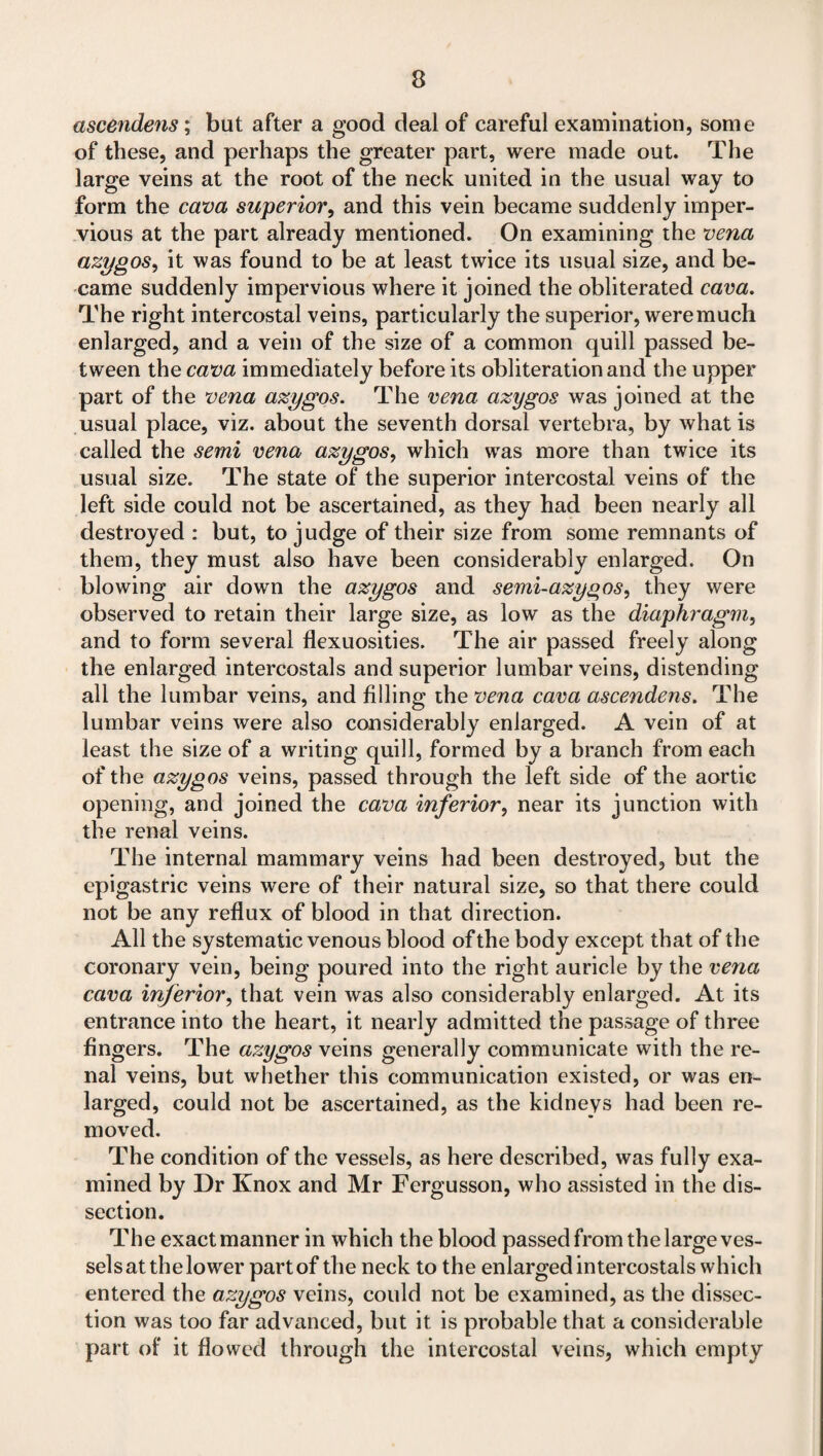 ascendens; but after a good deal of careful examination, some of these, and perhaps the greater part, were made out. The large veins at the root of the neck united in the usual way to form the cava superior, and this vein became suddenly imper¬ vious at the part already mentioned. On examining the vena azygos^ it was found to be at least twice its usual size, and be¬ came suddenly impervious where it joined the obliterated cava. The right intercostal veins, particularly the superior, were much enlarged, and a vein of the size of a common quill passed be¬ tween the cava immediately before its obliteration and the upper part of the vena azygos. The vena azygos was joined at the usual place, viz. about the seventh dorsal vertebra, by what is called the semi vena azygos, which was more than twice its usual size. The state of the superior intercostal veins of the left side could not be ascertained, as they had been nearly all destroyed : but, to judge of their size from some remnants of them, they must also have been considerably enlarged. On blowing air down the azygos and semi-azygos, they were observed to retain their large size, as low as the diaphragm, and to form several flexuosities. The air passed freely along the enlarged intercostals and superior lumbar veins, distending all the lumbar veins, and filling the vena cava ascendens. The lumbar veins were also considerably enlarged. A vein of at least the size of a writing quill, formed by a branch from each of the azygos veins, passed through the left side of the aortic opening, and joined the cava inferior, near its junction with the renal veins. The internal mammary veins had been destroyed, but the epigastric veins were of their natural size, so that there could not be any reflux of blood in that direction. All the systematic venous blood of the body except that of the coronary vein, being poured into the right auricle by the vena cava inferior, that vein was also considerably enlarged. At its entrance into the heart, it nearly admitted the passage of three fingers. The azygos veins generally communicate with the re¬ nal veins, but whether this communication existed, or was en¬ larged, could not be ascertained, as the kidneys had been re¬ moved. The condition of the vessels, as here described, was fully exa¬ mined by Dr Knox and Mr Fergusson, who assisted in the dis¬ section. The exact manner in which the blood passed from the large ves¬ sels at the lower part of the neck to the enlarged intercostals which entered the azygos veins, could not be examined, as the dissec¬ tion was too far advanced, but it is probable that a considerable part of it flowed through the intercostal veins, which empty