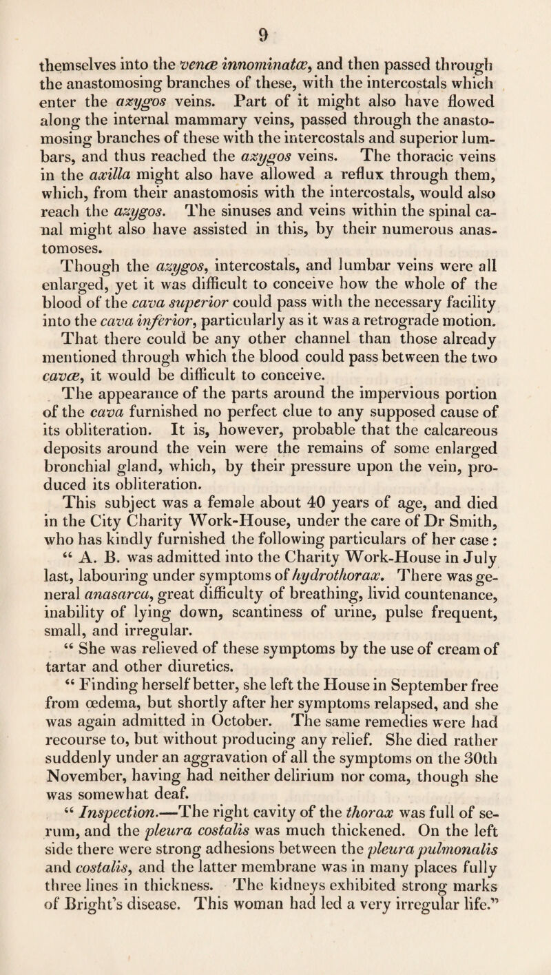 themselves into the vena innominatev, and then passed through the anastomosing branches of these, with the intercostals which enter the azygos veins. Part of it might also have flowed along the internal mammary veins, passed through the anasto¬ mosing branches of these with the intercostals and superior lum- bars, and thus reached the azygos veins. The thoracic veins in the axilla might also have allowed a reflux through them, which, from their anastomosis with the intercostals, would also reach the azygos. The sinuses and veins within the spinal ca¬ nal might also have assisted in this, by their numerous anas¬ tomoses. Though the azygos, intercostals, and lumbar veins were all enlarged, yet it was difficult to conceive how the whole of the blood of the cava superior could pass with the necessary facility into the cava inferior, particularly as it was a retrograde motion. That there could be any other channel than those already mentioned through which the blood could pass between the two cava, it would be difficult to conceive. The appearance of the parts around the impervious portion of the cava furnished no perfect clue to any supposed cause of its obliteration. It is, however, probable that the calcareous deposits around the vein were the remains of some enlarged bronchial gland, which, by their pressure upon the vein, pro¬ duced its obliteration. This subject was a female about 40 years of age, and died in the City Charity Work-House, under the care of Dr Smith, who has kindly furnished the following particulars of her case : 64 A. B. was admitted into the Charity Work-House in July last, labouring under symptoms of hydrothorax. There was ge¬ neral anasarca, great difficulty of breathing, livid countenance, inability of lying down, scantiness of urine, pulse frequent, small, and irregular. 46 She was relieved of these symptoms by the use of cream of tartar and other diuretics. 44 Finding herself better, she left the House in September free from oedema, but shortly after her symptoms relapsed, and she was again admitted in October. The same remedies were had recourse to, but without producing any relief. She died rather suddenly under an aggravation of all the symptoms on the 30th November, having had neither delirium nor coma, though she was somewhat deaf. 44 Inspection.—The right cavity of the thorax was full of se¬ rum, and the pleura costalis was much thickened. On the left side there were strong adhesions between the pleurapulmonalis and costalis, and the latter membrane was in many places fully th ree lines in thickness. The kidneys exhibited strong marks of Bright's disease. This woman had led a very irregular life.”