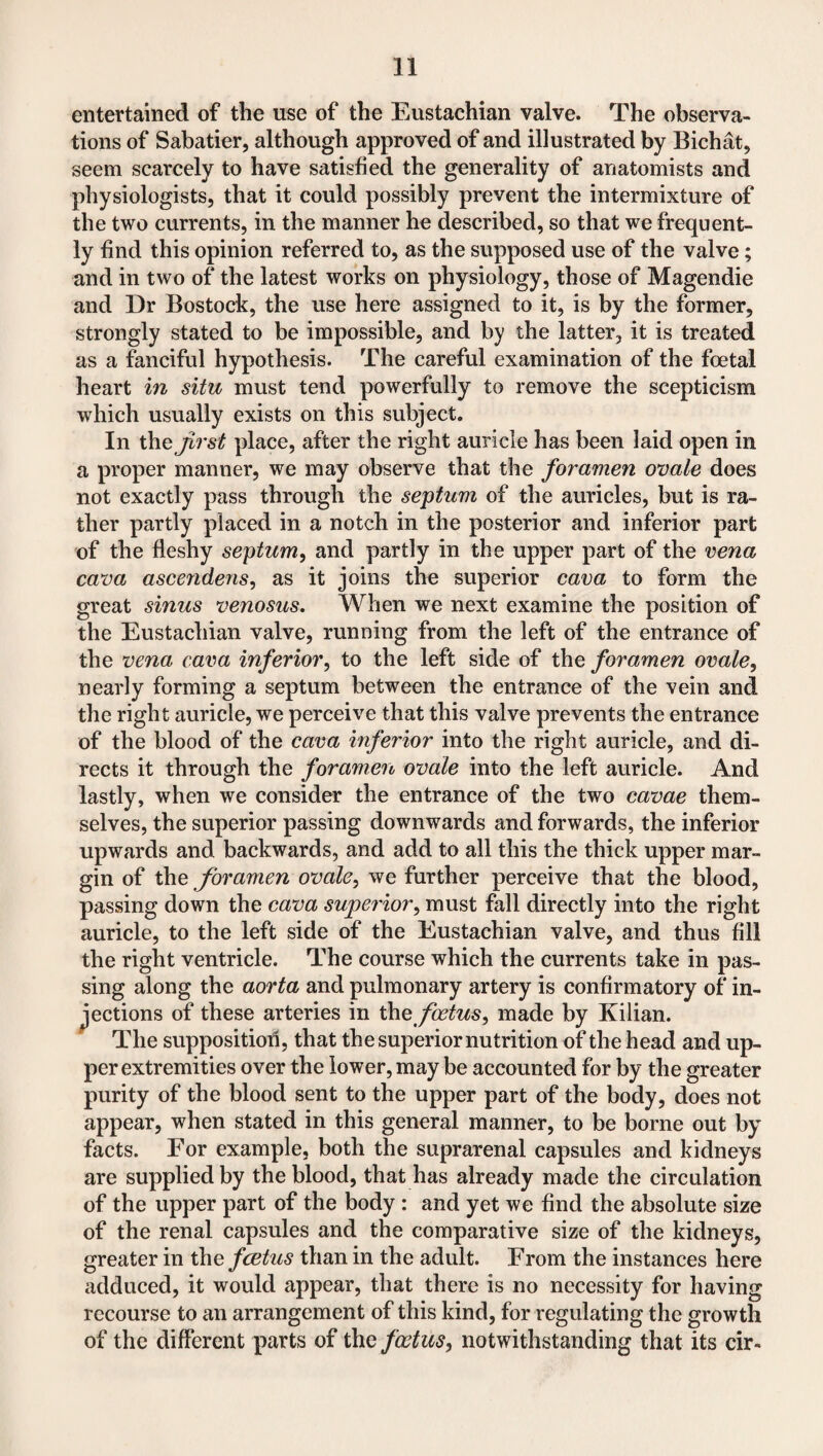 entertained of the use of the Eustachian valve. The observa¬ tions of Sabatier, although approved of and illustrated by Bichat, seem scarcely to have satisfied the generality of anatomists and physiologists, that it could possibly prevent the intermixture of the two currents, in the manner he described, so that we frequent¬ ly find this opinion referred to, as the supposed use of the valve; and in two of the latest works on physiology, those of Magendie and Dr Bostock, the use here assigned to it, is by the former, strongly stated to be impossible, and by the latter, it is treated as a fanciful hypothesis. The careful examination of the foetal heart in situ must tend powerfully to remove the scepticism which usually exists on this subject. In the first place, after the right auricle has been laid open in a proper manner, we may observe that the foramen ovale does not exactly pass through the septum of the auricles, but is ra¬ ther partly placed in a notch in the posterior and inferior part of the fleshy septum, and partly in the upper part of the vena cava ascendens, as it joins the superior cava to form the great sinus venosus. When we next examine the position of the Eustachian valve, running from the left of the entrance of the vena cava inferior, to the left side of the foramen ovale, nearly forming a septum between the entrance of the vein and the right auricle, we perceive that this valve prevents the entrance of the blood of the cava inferior into the right auricle, and di¬ rects it through the foramen ovale into the left auricle. And lastly, when we consider the entrance of the two cavae them¬ selves, the superior passing downwards and forwards, the inferior upwards and backwards, and add to all this the thick upper mar¬ gin of the foramen ovale, we further perceive that the blood, passing down the cava superior, must fall directly into the right auricle, to the left side of the Eustachian valve, and thus fill the right ventricle. The course which the currents take in pas¬ sing along the aorta and pulmonary artery is confirmatory of in¬ jections of these arteries in the foetus, made by Kilian. The supposition, that the superior nutrition of the head and up¬ per extremities over the lower, may be accounted for by the greater purity of the blood sent to the upper part of the body, does not appear, when stated in this general manner, to be borne out by facts. For example, both the suprarenal capsules and kidneys are supplied by the blood, that has already made the circulation of the upper part of the body : and yet we find the absolute size of the renal capsules and the comparative size of the kidneys, greater in thefcetus than in the adult. From the instances here adduced, it would appear, that there is no necessity for having recourse to an arrangement of this kind, for regulating the growth of the different parts of the foetus, notwithstanding that its cir-