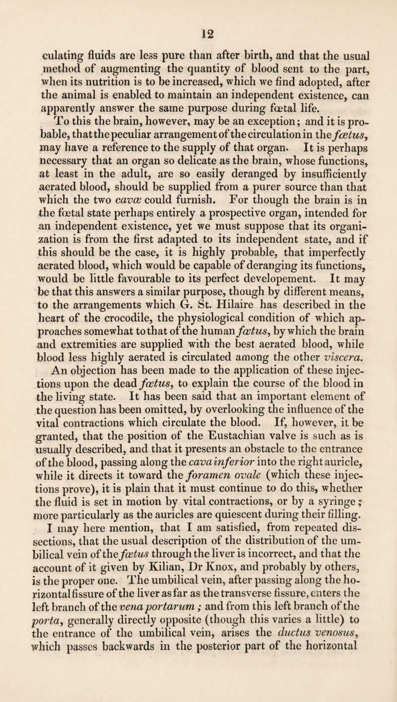 culating fluids are less pure than after birth, and that the usual method of augmenting the quantity of blood sent to the part, when its nutrition is to be increased, which we find adopted, after the animal is enabled to maintain an independent existence, can apparently answer the same purpose during foetal life. To this the brain, however, may be an exception; and it is pro¬ bable, that the peculiar arrangement of the circulation in the fcetus, may have a reference to the supply of that organ. It is perhaps necessary that an organ so delicate as the brain, whose functions, at least in the adult, are so easily deranged by insufficiently aerated blood, should be supplied from a purer source than that which the two cavce could furnish. For though the brain is in the foetal state perhaps entirely a prospective organ, intended for an independent existence, yet we must suppose that its organi¬ zation is from the first adapted to its independent state, and if this should be the case, it is highly probable, that imperfectly aerated blood, which would be capable of deranging its functions, would be little favourable to its perfect developement. It may be that this answers a similar purpose, though by different means, to the arrangements which G. St. Hilaire has described in the heart of the crocodile, the physiological condition of which ap¬ proaches somewhat to that of the human foetus, by which the brain and extremities are supplied with the best aerated blood, while blood less highly aerated is circulated among the other viscera. An objection has been made to the application of these injec¬ tions upon the dead/a^ws, to explain the course of the blood in the living state. It has been said that an important element of the question has been omitted, by overlooking the influence of the vital contractions which circulate the blood. If, however, it be granted, that the position of the Eustachian valve is such as is usually described, and that it presents an obstacle to the entrance of the blood, passing along the cavainferior into the right auricle, while it directs it toward the foramen ovale (which these injec¬ tions prove), it is plain that it must continue to do this, whether the fluid is set in motion by vital contractions, or by a syringe; more particularly as the auricles are quiescent during their filling. I may here mention, that I am satisfied, from repeated dis¬ sections, that the usual description of the distribution of the um¬ bilical vein of the foetus through the liver is incorrect, and that the account of it given by Kilian, Dr Knox, and probably by others, is the proper one. The umbilical vein, after passing along the ho¬ rizontal fissure of the liver as far as the transverse fissure, enters the left branch of the vena portarum ; and from this left branch of the porta, generally directly opposite (though this varies a little) to the entrance of the umbilical vein, arises the ductus venosus, which passes backwards in the posterior part of the horizontal