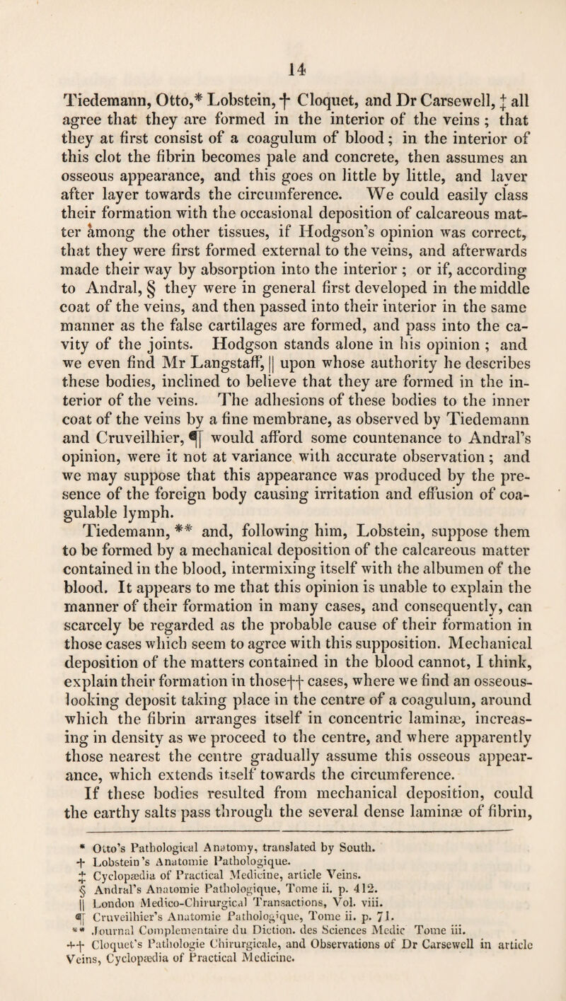 Tiedemann, Otto,* * * § Lobstein, -f Cloquet, and Dr Carsewell, j all agree that they are formed in the interior of the veins ; that they at first consist of a coagulum of blood; in the interior of this clot the fibrin becomes pale and concrete, then assumes an osseous appearance, and this goes on little by little, and layer after layer towards the circumference. We could easily class their formation with the occasional deposition of calcareous mat¬ ter among the other tissues, if Hodgson’s opinion was correct, that they were first formed external to the veins, and afterwards made their way by absorption into the interior ; or if, according to Andral, § they were in general first developed in the middle coat of the veins, and then passed into their interior in the same manner as the false cartilages are formed, and pass into the ca¬ vity of the joints. Hodgson stands alone in his opinion ; and we even find Mr Langstaff, || upon whose authority he describes these bodies, inclined to believe that they are formed in the in¬ terior of the veins. The adhesions of these bodies to the inner coat of the veins by a fine membrane, as observed by Tiedemann and Cruveilhier, would afford some countenance to Andral’s opinion, were it not at variance with accurate observation; and we may suppose that this appearance was produced by the pre¬ sence of the foreign body causing irritation and effusion of coa- gulable lymph. Tiedemann, *# and, following him, Lobstein, suppose them to be formed by a mechanical deposition of the calcareous matter contained in the blood, intermixing itself with the albumen of the blood. It appears to me that this opinion is unable to explain the manner of their formation in many cases, and consequently, can scarcely be regarded as the probable cause of their formation in those cases which seem to agree with this supposition. Mechanical deposition of the matters contained in the blood cannot, I think, explain their formation in thoseff cases, where we find an osseous- looking deposit taking place in the centre of a coagulum, around which the fibrin arranges itself in concentric laminae, increas¬ ing in density as we proceed to the centre, and where apparently those nearest the centre gradually assume this osseous appear¬ ance, which extends itself towards the circumference. If these bodies resulted from mechanical deposition, could the earthy salts pass through the several dense laminae of fibrin, * Otto’s Pathological Anatomy, translated by South. + Lobstein’s Anatomie Pathologique. + Cyclopaedia of Practical Medicine, article Veins. § Andral’s Anatomie Pathologique, Tome ii. p. 412. |j London Medico-Chirurgical Transactions, Vol. viii. ®[ Cruveilhier’s Anatomie Pathologique, Tome ii. p. 71 - Journal Complementaire du Diction, des Sciences Medic Tome iii. +-)- Cloquet’s Pathologic Chirurgicale, and Observations of Dr Carsewell in article Veins, Cycloptedia of Practical Medicine.