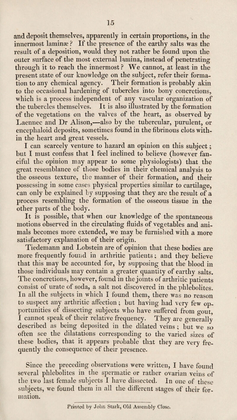 and deposit themselves, apparently in certain proportions, in the innermost laminae ? If the presence of the earthy salts was the result of a deposition, would they not rather be found upon the outer surface of the most external lamina, instead of penetrating through it to reach the innermost? We cannot, at least in the present state of our knowledge on the subject, refer their forma¬ tion to any chemical agency. Their formation is probably akin to the occasional hardening of tubercles into bony concretions, which is a process independent of any vascular organization of the tubercles themselves. It is also illustrated by the formation of the vegetations on the valves of the heart, as observed by Laennec and Dr Alison,—also by the tubercular, purulent, or encephaloid deposits, sometimes found in the fibrinous clots with¬ in the heart and great vessels. I can scarcely venture to hazard an opinion on this subject; but I must confess that 1 feel inclined to believe (however fan¬ ciful the opinion may appear to some physiologists) that the great resemblance of those bodies in their chemical analysis to the osseous texture, the manner of their formation, and their possessing in some cases physical properties similar to cartilage, can only be explained by supposing that they are the result of a process resembling the formation of the osseous tissue in the other parts of the body. It is possible, that when our knowledge of the spontaneous motions observed in the circulating fluids of vegetables and ani¬ mals becomes more extended, we may be furnished with a more satisfactory explanation of their origin. Tiedemann and Lobstein are of opinion that these bodies are more frequently found in arthritic patients; and they believe that this may be accounted for, by supposing that the blood in those individuals may contain a greater quantity of earthy salts. The concretions, however, found in the joints of arthritic patients consist of urate of soda, a salt not discovered in the phlebolites. In all the subjects in which I found them, there was no reason to suspect any arthritic affection ; but having had very few op¬ portunities of dissecting subjects who have suffered from gout, I cannot speak of their relative frequency. They are generally described as being deposited in the dilated veins ; but we so often see the dilatations corresponding to the varied sizes of these bodies, that it appears probable that they are very fre¬ quently the consequence of their presence. Since the preceding observations were written, I have found several phlebolites in the spermatic or rather ovarian veins of the two last female subjects I have dissected. In one of these subjects, we found them in all the different stages of their for¬ mation. Printed by John Stark, Old Assembly Close.