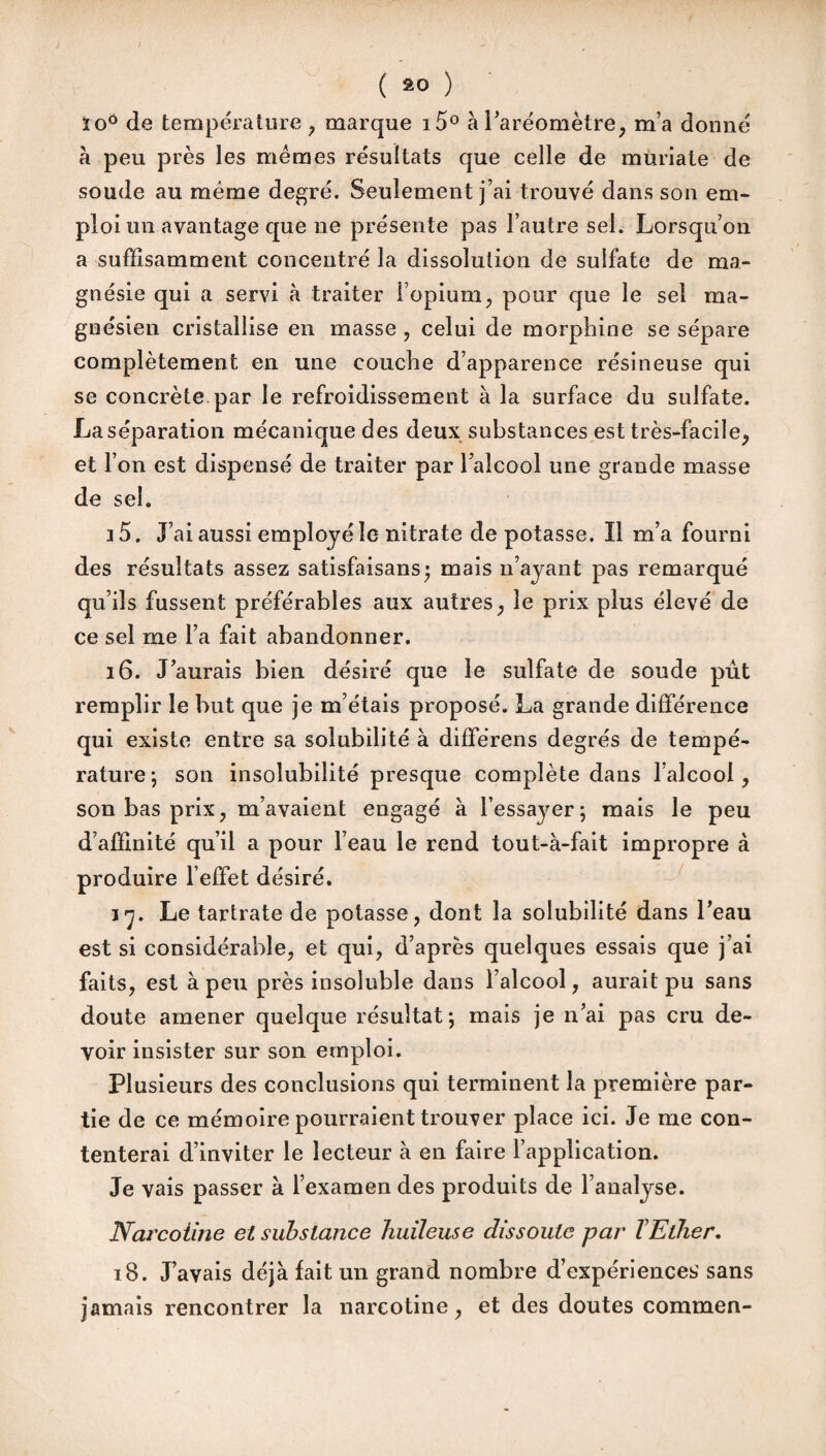 ( ) ïoô de température , marque i5° à l’aréomètre, m’a donné à peu près les mêmes résultats que celle de muriate de soude au même degré. Seulement j’ai trouvé dans son em¬ ploi un avantage que ne présente pas l’autre sel. Lorsqu’on a suffisamment concentré la dissolution de sulfate de ma¬ gnésie qui a servi à traiter l’opium, pour que le sel ma¬ gnésien cristallise en masse , celui de morphine se sépare complètement en une couche d’apparence résineuse qui se concrète par le refroidissement à la surface du sulfate. La séparation mécanique des deux substances est très-facile, et l’on est dispensé de traiter par l’alcool une grande masse de sel. i 5. J’ai aussi employé le nitrate de potasse. Il m’a fourni des résultats assez satisfaisans; mais n’ayant pas remarqué qu’ils fussent préférables aux autres, le prix plus élevé de ce sel me l’a fait abandonner. 16. J’aurais bien désiré que le sulfate de soude pût remplir le but que je m’étais proposé. La grande différence qui existe entre sa solubilité à différens degrés de tempé¬ rature; son insolubilité presque complète dans l’alcool, son bas prix, m’avaient engagé à l’essayer; mais le peu d’affinité qu’il a pour l’eau le rend tout-à-fait impropre à produire l’effet désiré. 17. Le tartrate de potasse, dont la solubilité dans l’eau est si considérable, et qui, d’après quelques essais que j’ai faits, est à peu près insoluble dans l’alcool, aurait pu sans doute amener quelque résultat; mais je n’ai pas cru de¬ voir insister sur son emploi. Plusieurs des conclusions qui terminent la première par¬ tie de ce mémoire pourraient trouver place ici. Je me con¬ tenterai d’inviter le lecteur à en faire l’application. Je vais passer à l’examen des produits de l’analyse. Navcoiine et substance huileuse dissoute par TElher. 18. J’avais déjà lait un grand nombre d’expériencesA sans jamais rencontrer la nareotine, et des doutes commen-