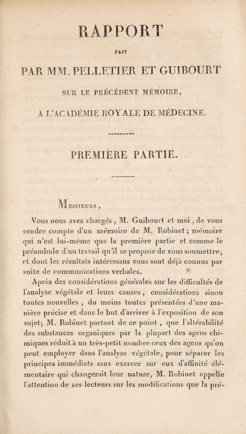 RAPPORT FAIT \ PAR MM. PELLETIER ET GUIBOURT SUR LF. PRÉCÉDENT MÉMOIRE, A L’ACADÉMIE ROYALE DE MÉDECINE. PREMIÈRE PARTIE. M ESSIEURS , Vous nous avez chargés , M. Guibourt et moi , de vous rendre compte d’un mémoire de M. Robinet; mémoire qui n’est ini-même que la première partie et comme le préambule d’un travail qu’il se propose de vous soumettre, et dont les résultats intéressans vous sont déjà connus par suite de communications verbales. Après des considérations générales sur les difficultés de l’analyse végétale et leurs causes , considérations sinon toutes nouvelles , du moins toutes présentées d’une ma¬ nière précise et dans le but d’arriver à l’exposition de son sujet; M. Robinet partant de ce point , que l’altérabilité des substances organiques par la plupart des agens chi¬ miques réduit à un très-petit nombre ceux des agens qu’on peut employer dans l’analyse végétale, pour séparer les principes immédiats sans exercer sur eux d’affinité élé¬ mentaire qui changerait leur nature, M. Robinet appelle l’attention de ses lecteurs sur les modifications que la pré-