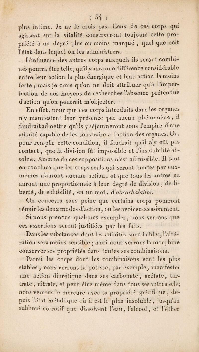 plus inlime. Je ne le crois pas. Ceux de ces corps qui agissent sur îa vitalité conserveront toujours cette pro¬ priété à un degré plus ou moins marqué , quel que soit Fétat dans lequel on les administrera. L’influence des autres corps auxquels ils seront combi¬ nés pourra être telle, qu’il y aura une différence considérable entre leur action la pins énergique et leur action la moins forte -, mais je crois qu’on ne doit attribuer quà l’imper- fectiou de nos moyens de recherches Fabsence prétendue d’action qu’on pourrait m’objecter. En effet, pour que ces corps introduits dans les organes n’y manifestent leur présence par aucun phénomène , il faudrait admettre qu’ils y séjourneront sous l'empire dune affinité capable de les soustraire à Faction des organes. Or, pour remplir cette condition, il faudrait qu’il n’y eût pas contact, que la division fût impossible et l’insolubilité ab¬ solue. Aucune de ces suppositions n’est admissible. Il faut en conclure que les corps seuls qui seront inertes par eux- mêmes n’auront aucune action, et que tous les autres eu auront une proportionnée à leur degré de division, de li¬ berté, de solubilité, en un mot, a absol'habilité. On concevra sans peine que certains corps pourront réunir les deux modes d’action, ou les avoir successivement. Si nous prenons quelques exemples, nous verrons que ces assertions seront justifiées par les faits. Dans les substances dont les affinités sont faibles, l’alté¬ ration sera moins sensible ; ainsi nous verrons la morphine conserver ses propriétés dans toutes ses combinaisons. Parmi les corps dont les combinaisons sont les plus stables, nous verrons la potasse, par exemple, manifester une action diurétique dans ses carbonate, acétate, tar~ traie, nitrate, et peut-être même dans tous ses autres sels; nous verrons le mercure avec sa propriété spécifique, de¬ puis Fétat inétallique où il est le plus insoluble, jusqu’au sublimé corrosif que dissolvent Feau, Faîcooî , et l’éther