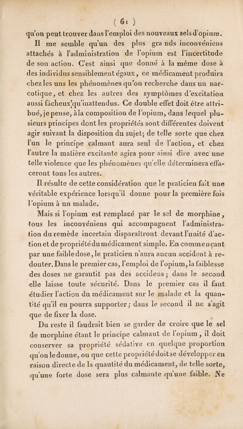 qu’on peut trouver dans l’emploi des nouveaux sels d’opium » Il me semble qu’un des plus gra nds inconvéniens attachés à l’administration de Fopium est l’incertitude de son action. C’est ainsi que donné à la même dose à des individus sensiblement égaux, ce médicament produira chez les uns les phénomènes qu’on recherche dans un nar¬ cotique, et chez les autres des symptômes d’excitation aussi fàcheuxyju’inattendus. Ce double effet doit être attri¬ bué, je pense, àla composition de lopium, dans lequel plu¬ sieurs principes dont les propriétés sont différentes doivent agir suivant la disposition du sujet-, de telle sorte que chez l’un le principe calmant aura seul de Faction, et chez l’autre la matière excitante agira pour ainsi dire avec une telle violence que les phénomènes qu elle déterminera effa¬ ceront tous les autres. Il résulte de cette considération que le praticien fait une véritable expérience lorsqu’il donne pour la première fois l’opium b un malade. Mais si Fopium est remplacé par le sel de morphine , tous les inconvéniens qui accompagnent l’administra¬ tion du remède incertain disparaîtront devant l imité d ac« tionet depropriétédumédicament simple. En commençant par une faibledose,le praticien n’aura aucun accident à re¬ douter. Dans le premier cas, l’emploi de Fopium, la faiblesse des doses ne garantit pas des accidens - dans le second elle laisse toute sécurité. Dans le premier cas il faut étudier Faction du médicament sur le malade et la quan¬ tité qu’il en pourra supporter; dans le second il ne s’agit que de fixer la dose. Du reste il faudrait bien se garder de croire que le sel de morphine étant le principe calmant de I opium , il doit conserver sa propriété sédative en quelque proportion qu’on le donne, ou que cette propriété doit se développer en raison directe de la quantité du médicament, de telle sorte, qu’une forte dose sera plus calmante qu’une faible. Ne