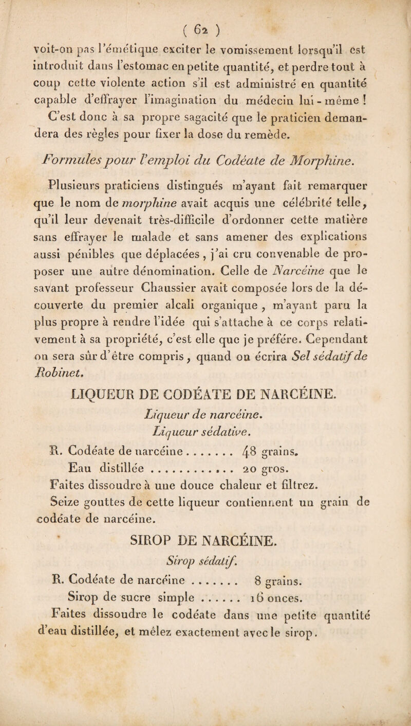 voit-on pas l’émétique exciter le vomissement lorsqu’il est introduit dans l’estomac en petite quantité, et perdre tout à coup cette violente action s’il est administré en quantité capable d’effrayer l’imagination du médecin lui - même ! C’est donc à sa propre sagacité que le praticien deman¬ dera des règles pour fixer la dose du remède. Formules pour Vemploi du Codéute de Morphine. Plusieurs praticiens distingués m’ayant fait remarquer que le nom de morphine avait acquis une célébrité telle, qu’il leur devenait très-difficile d’ordonner cette matière sans effrayer le malade et sans amener des explications aussi pénibles que déplacées , j’ai cru convenable de pro¬ poser une autre dénomination. Celle de Narcèine que le savant professeur Chaussier avait composée lors de la dé- couverte du premier alcali organique , m’ayant paru la plus propre à rendre l’idée qui s’attache à ce corps relati¬ vement à sa propriété, c’est elle que je préféré. Cependant on sera sûr d’être compris, quand on écrira Sel sédatif de Robinet. LIQUEUR DE CODÉATE DE NARCÈINE. Liqueur de narcèine. Liqueur sédative. R. Codéate de narcèine. 4& grains» Eau distillée... . 20 gros. Faites dissoudre à une douce chaleur et filtrez. Seize gouttes de cette liqueur contiennent un grain de codéate de narcèine. SIROP DE NARCÈINE. Sirop sédatif. R. Codéate de narcèine. 8 grains. Sirop de sucre simple. 16 onces. Faites dissoudre le codéate dans une petite quantité d eau distillée, et mêlez exactement avec le sirop.