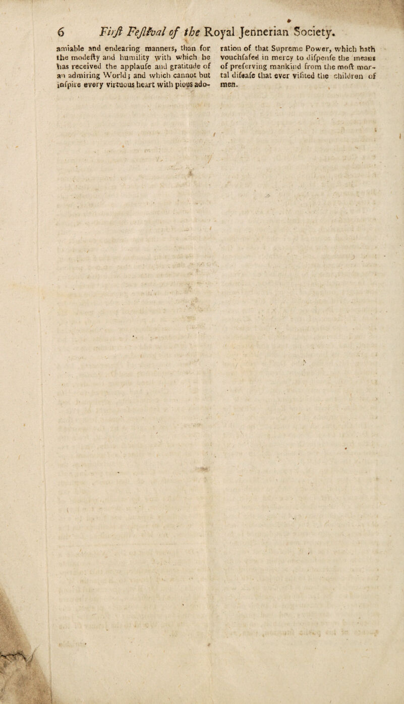 amiable and endearing manners, than for the modefty and humility \vith which he has received the applaufe and gratitude of an admiring World; and which cannot but jnfpire every virtuous heart with pious ado¬ ration of that Supreme Power, which bath vouchfafed in mercy to difpenfe the means of preferving mankind from the mod mor¬ tal difeafe that ever vifued the children of men. r**. 7 / i \ * I i I