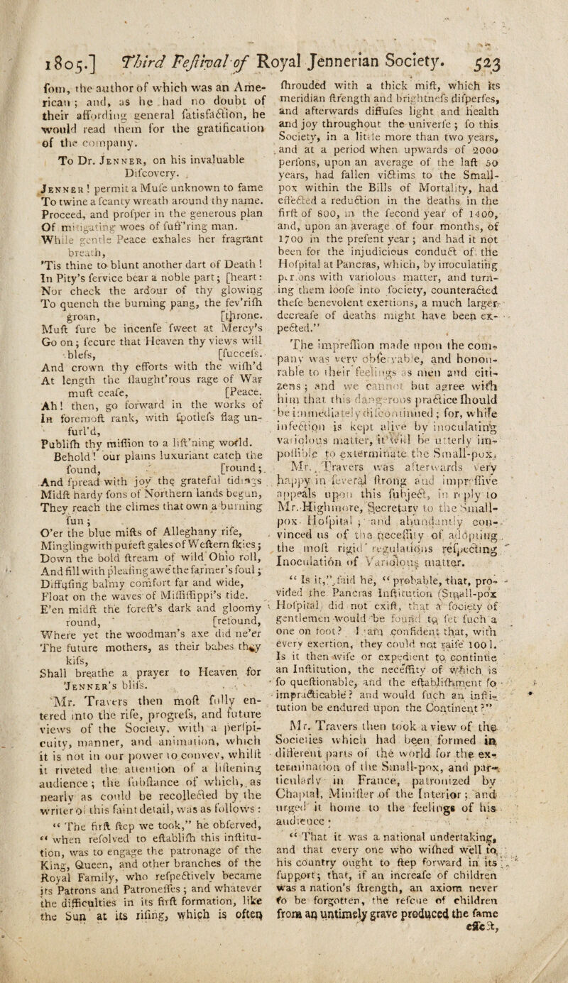 fom, the author of which was an Ame¬ rican ; and, as he had no doubt of their affording general fatisfd6lion, he would read them for the gratification of the company. To Dr. Jenner, on his invaluable Dil’covery. , Jenner ! permit a Mule unknown to fame To twine a fcanty wreath around thy name. Proceed, and profper in the generous plan Of mitigating woes of fuff’ring man. While gentle Peace exhales her fragrant breath, *Tis thine to blunt another dart of Death ! In Pity’s fervice bear a noble part; [heart: Nor check the ardour of thy glowing To quench the burning pang, the fev’rifh groan, [ffirone. Muft fure be incenfe fvveet at Mercy's Go on; l’ecure that Heaven thy views will blefs, [Tuccefs.- And crown thy efforts with the wifh’d At length the ilaught’rous rage of War muft ceafe, [Peace. Ah! then, go forward in the works of in foreraoft rank, with fpotlels flag un¬ furl’d, Publifh thy million to a lift’ning world. Behold! our plains luxuriant catch the found, . [round; And fpread with joy the grateful tidings Midft hardy fons of Northern lands begun, They reach the climes that own a burning fun ; O’er the blue mills of Alleghany rife, Minglingwith pureft gales of Weftern fkies j Down the bold ftream of wild Ohio roll. And fill with pleating awe'the farmer’s foul; Diffpfing balmy comfort far and wide, Float on the waves of Miffiffippi’s tide. E’en midft the foreft’s dark and gloomy round, ' [refound, Where yet the woodman’s axe did ne’er The future mothers, as their babes th^y kifs, Shall breathe a prayer to Heaven for 'Jenner’s blils. Mr. Travers then mold fully en¬ tered into the rife, progress, and future views of the Society, with a perlpi- cuity, manner, and. animation, which it is not in our power to convcv, whillt it riveted the attention of a lillening audience; the fu-bftance of which, as nearly as could he recollected by the writer o this faint detail, was as follows: “ The firft ftep we took,” he obferved, “ when refolved to eftablifh this inftitu- tion, was to engage the patronage of the King, Queen, and other branches of the Royal Family, who refpedtivelv became its Patrons and Patronefles ; and whatever the difficulties in its firft formation, like the Sun at its riling, which is often fhrouded with a thick mift, which its meridian ftr'ength and brightnefs dil’perfes, and afterwards diffufes light and health and joy throughout the univerfe ; fo this Society, in a little more than two years, . and at a period when upwards of 2000 perfons, upon an average of the laft 50 years, had fallen viftims to the Small¬ pox within the Bills of Mortality, had effected a reduction in the deaths in the firft of 800, in the fecond year of 1400, and, upon an gverage of four months, of 17oo in the prefent year ; and had it not been for the injudicious conduft of. the Hofpital at Pancras, which, by inoculating perfons with variolous matter, and turn¬ ing them loofe into fociecy, counteradted thefe benevolent exertions, a much larger decreale of deaths might have been ex- pedted.” The impreffion made upon the com¬ pany was verv obfe.yabie, and honou¬ rable to their feelings as men and citi¬ zens ; and we cannot but agree with him that this dangerous practice fhould be immediately dilcominued ; for, while infection is kept alive by inoculating; variolous matter, tt be utterly im- pollute to exterminate, the Small-pox, Mr.Travers was afterwards very happy in feveraJ ftrong and impreflive appeals upon this liibjedl, in r< ply to Mr. Highmore, Secretary to the Small¬ pox Hofpital y and abundantly con¬ vinced us of the necefniy of adopting, the molt rigid'regulations refpebding Inoculation of Variolous, matter. <c Is .it,”,laid he, “ probable, -that, pro¬ vided the Pancras Inftitution (Si^all-pdx 1 Hofpital! did not exift, that a fociety of gentlemen-would 'be found ,t$ let fuch a one on root? I yarn .confident that, with every exertion, they could not raife 100 1. Is it then wile or expedient to. continue an Inftitution, the neceflity of which is • fo queftionable, and the eftablifh merit fo • - impracticable ? and would fuch an infii- tution be endured upon the Continent ?’:■ Mr. Travers then took a view of the Societies which had been formed ii^ different parts of the world for the ex¬ termination of the Small-pox, and par-, ticularlv in France, patronized by Chaptal, Miniffer of the Interior; and urged it home to the feelings of his audience; . “That it was a national undertaking, and that every one who wifhed well to, his country ought to ftep forward in its fuppprt; that, if an increafe of children was a nation’s ftrength, an axiom never fo be forgotten, the refc.ue of children from au untimsly grave produced the fame efieft,