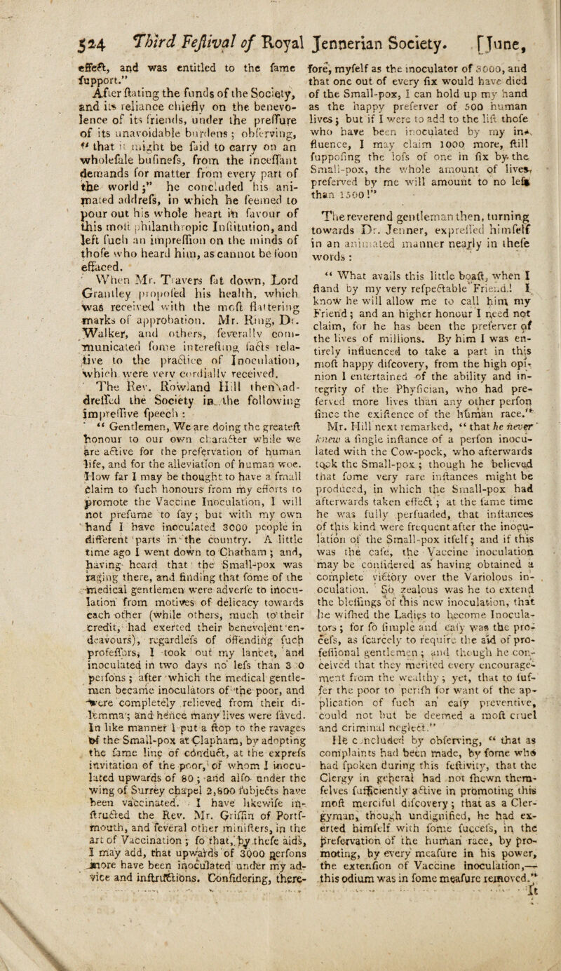 effect, and was entitled to the fame fupport.” After Hating the funds of the Society, and it* reliance chiefly on the benevo¬ lence of its friends, under the preffure of its unavoidable burdens ; obferving, *l that it might be laid to carry on an wholefale bufinefs, from the inceffant demands for matter from every part of the world j’’ he concluded his ani¬ mated add refs, in which he feemed to pour out his whole heart i*n favour of this molt philanthropic Inllitution, and left fucli an impreffion on the minds of tbofe who heard him, as cannot be loon effaced. When Mr. Travers fat down, Lord Grantley propofed his health, which Was received with the mod flattering marks of approbation. Mr. Ring, Dr. Walker, and others, feverallv com¬ municated fome intereflmg fa6ls rela¬ tive to the practice of Inoculation, which were verv cordially received. The Rev. Rowland Hill then\ad- drelTed the Society in. the following jmpvellive fpeech : “ Gentlemen, We are doing the greateft honour to our own chara&er while we are active for the prefervation of human life, and for the alleviation of human woe. How far I may be thought to have a frnail Claim to fueb honours from my efforts to promote the Vaccine Inoculation, I will not prefume to fay; but with my own hand I have inoculated 3000 people in different’parts in'the country. A little time ago I went down to Chatham ; and, having- heard that! the Small-pox was raging there, and finding that fome of the medical gentlemen were adverle to inocu¬ lation from motives of delicacy towards each other (while others, much to’their credit, had exerted their benevolent’en¬ deavours), regardleis of Offending fuch profeffbrsi I took out my lancet, and inoculated in two days no' lefs than 3 0 perfons ; after which the medical gentle¬ men became inoculators of:’the poor, and ■%’ere completely relieved from their di¬ lemma’; andhdnce many lives were laved. In like manner I put a flop to the ravages l^f the Small-pox atClaphara, by adopting the fame line of ednduft, at the exprefs invitation of the poor,'1 of whom I inocu¬ lated upwards of SO ; and aifo- under the wing of Surrey chapel 2,800 fubje&s have been vaccinated. I have hkewtfe in- firutded the Rev. Mr. Qriffin of Portf- fnouth, andfeveral other minifters, in the art of Vaccination ; fo tbat,/b^,thefe aids, I may add, that upwaVds of 3000 perfons jnore have been inoculated under my ad¬ vice and inftrilttions. Confidering, there¬ fore, myfelf as the moculator of 3000, and that one out of every fix would have died of the Small-pox, I can hold up my hand as the happy preferver of 500 human lives; but if I v/ere to add to the lilt thofe who have been inoculated by my in< fluence, I may claim loop more. ftill fuppofing the lofs of one in fix by. the Small-pox, the whole amount of live*, preferved by me will amount to no lei* than 1500 1” The reverend gentleman then, turning towards Dr. Jenner, exp relied himfetf in an animated manner nearly in thefe words : “ What avails this little boaft, when I fiand by my very refpeftable' Friend.! I know he will allow me to call him my Friend; and an higher honour I need not claim, for he has been the preferver of the lives of millions. By him I was en¬ tirely influenced to take a part in this niofl happy difeovery, from the high opir nion I entertained of the ability and in¬ tegrity of the Phyfician, who had pre¬ ferved more lives than any other perfon fines the exiHence of the human race/*' Mr. Hill next remarked, “ that he never ' knew a fingle inftance of a perfon inocu¬ lated with the Cow-pock, who afterwards tqok the Small-pox ; though he believed tiiat fome very rare inftances might be produced, in which the Small-pox had afterwards taken effect.; at the lame time he was fully perfuaded, that in fiances of this kind were frequent after the inocu¬ lation of the Small-pox itfelf* and if this was the cafe, the Vaccine inoculation may be coniidered as” having obtained a complete victory over the Variolous in¬ oculation, So zealous was he to extend the blefiings of this new inoculation, that he wifhed the Ladies to become Inocula¬ tors ; for io fituple and e'aiy was the pro- cefs, as fcarcely to require the aid of pro- feflional gentlemen; and though he con¬ ceived that they merited every encourage¬ ment from the wealthy; yet, that to iuf- fer the poor to perifh for want of the ap¬ plication of fuch an ealy preventive, could not but be deemed a raoft cruel and criminal neglect.” Hb concluded by obferving, “ that as complaints had been made, by fome who had fpoken during this feftivity, that the Clergy in general had not fhewn thera- felves fufi^ciently a6tive in promoting this rnoft merciful difeovery; that as a Cler¬ gyman, though undignified, he had ex¬ erted him ft If with fome fucceis, in, the prefervation of the hurfiari race, by pro¬ moting, by every meafure in his power, the extension of Vaccine inoculation,— this odium was in fome meafure removed /*■