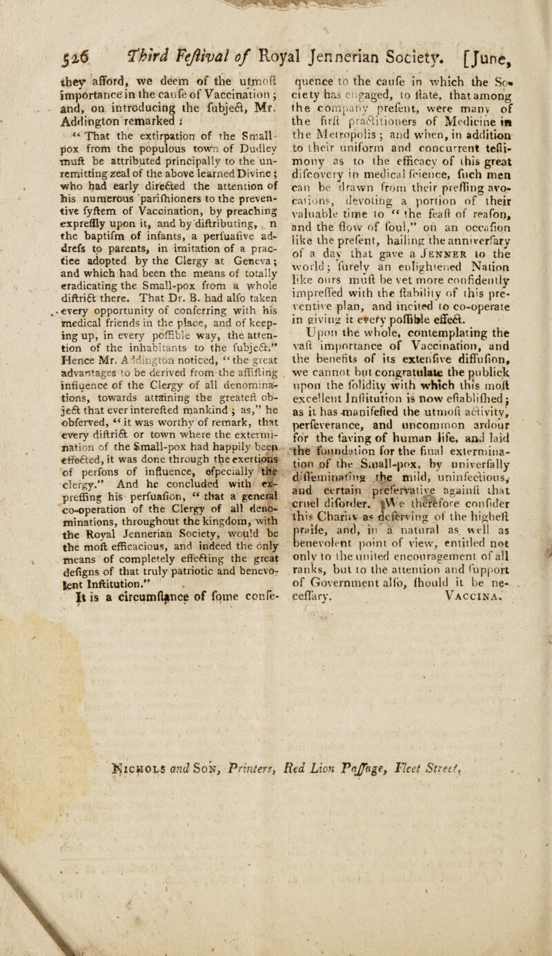they* afford, we deem of the utmofl importance in the canfe of Vaccination ; and, on introducing the fubjecl, Mr. Addington remarked : Ci That the extirpation of the Small¬ pox from the populous town of Dudley muft be attributed principally to the un¬ remitting zeal of the above learned Divine ; who had early dire&ed the attention of his numerous parifhioners to the preven¬ tive fyftem of Vaccination, by preaching exprefily upon it, and by diftributing, n the baptifm of infants, a perfuafive ad- drefs to parents, in imitation of a prac¬ tice adopted by the Clergy at Geneva; and which had been the means of totally eradicating the Small-pox from a whole diftrift there. That Dr. B. had alfo taken »every opportunity of conferring with his medical friends in the place, and of keep¬ ing up, in every poffibie way, the atten¬ tion of the inhabitants to the fubje£t.” Hence Mr. A idington noticed, “ the great advantages to be derived from the aflilling influence of the Clergy of all denomina¬ tions, towards attaining the greater! ob- jefil that ever interefted mankind ; as,” he obferved, “ it was worthy of remark, that every diftri6l or town where the extermi¬ nation of the Small-pox had happily beep effected, it was done through the exertions of perfons of influence, efpecially the clergy.” And he concluded with ex¬ prefling his perfuafion, “ that a general co-operation of the Clergy of all deno¬ minations, throughout the kingdom, with the Royal Jennerian Society, would be the moll efficacious, and indeed the only means of completely effecting the great deligns of that truly patriotic and benevo¬ lent Inftitution.” It is a circumftfnce of fpine cenfe- quence to the caufe in which the So* eiety has engaged, to llate, that among the company prefent, were many of the firft practitioners of Medicine in the Metropolis ; and when, in addition to their uniform and concurrent tefii- mony as to the efficacy of this great difcovery in medical feience, fiich men can be drawn from their prefling avo¬ cations, devoting a portion of their valuable time to “ the feaft of reafon, and the flow of foul,” on an occafion like the prefent, hailing the anmverfary of a day that gave a Jenner to the world; furely an enlightened Nation like ours muft be vet more confidently imprefl'ed with the liability of this pre¬ ventive plan, and incited to co-operate in giving it every poffibie effe6l. Upon the whole, contemplating the vaft importance of Vaccination, and the benefits of its extenfive diffufion, we cannot but congratulate the publick upon the folidity with which this mo.fl excellent In dilution is now eflablifhed ; as it has -manifefted the utmoft activity, perfeverance, and uncommon ardour for the laving of human life, and laid the foundation for the final extermina¬ tion of the Saiall-pox, by univerfally diffem mating the mild, uninfeclious,- and certain preservative againft that cruel diforder. fWe therefore confider this Chariiv as deferving of the highefl praife, and, in a natural as well as benevolent point of view, entitled not only to the united encouragement of all ranks, but to the attention and fupport of Government alfo, fhould it be ne- ceffary. Vaccina. MicyiOLS and Son, Printers> Red Lion PoJJoge, Fleet Streett