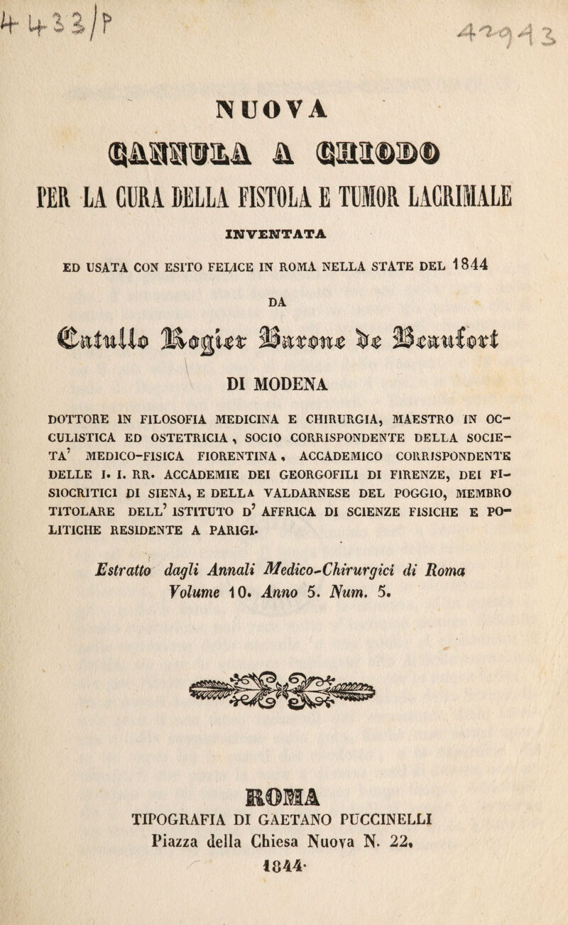 NUOVA SÌJ1IOT&&. H (SMDDD PER LA CURA DELLA EISTOLA E TUIOR LACRIMALE INVENTATA ED USATA CON ESITO FEIACE IN ROMA NELLA STATE DEL 1844 DA C-sttwUo JStGgw* Hatiw Qèmuioxt DI MODENA DOTTORE IN FILOSOFIA MEDICINA E CHIRURGIA, MAESTRO IN OC- CULISTICA ED OSTETRICIA , SOCIO CORRISPONDENTE DELLA SOCIE¬ TÀ* MEDICO-FISICA FIORENTINA , ACCADEMICO CORRISPONDENTE DELLE I. I. RR. ACCADEMIE DEI GEORGOFILI DI FIRENZE, DEI FI- SIOCRITICI DI SIENA, E DELLA VALDARNESE DEL POGGIO, MEMBRO TITOLARE DELL’ ISTITUTO d’ AFFRICA DI SCIENZE FISICHE E PO¬ LITICHE RESIDENTE A PARIGI* Estratto dagli Annali Medico ^Chirurgici di Roma Volume 10. Anno 5. Num. 5. ROMA TIPOGRAFIA DI GAETANO PUCCINELU Piazza della Chiesa Nuova N. 22, 1344-