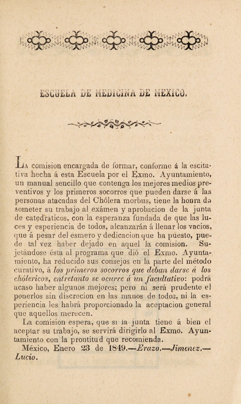 Aja comisión encargada de formar, conforme á la escita* tiva hecha á esta Escuela por el Exmo. Ayuntamiento, un manual sencillo que contenga los mejores medios pre¬ ventivos y los primeros socorros que pueden darse á las personas atacadas del Cholera morbus, tiene la honra do someter su trabajo ai examen y aprobación de la junta de catedráticos, con la esperanza fundada de que las lu¬ ces y esperiencia de todos, alcanzarán á llenar los vacios, que á pesar del esmero y dedicación que ha puesto, pue¬ de tal vez haber dejado en aquel la comisión. Su¬ jetándose ésta al programa que dió el Exmo. Ayunta¬ miento, ha reducido sus consejos en la parte del método curativo, á los primeros socorros que deban darse ¿i los cholencos, entretanto se ocurre cí un facultativo: podrá acaso haber algunos mejores; pero ni será prudente el ponerlos sin discreción en las manos de todos, ni la es¬ periencia les habrá proporcionado la aceptación general que aquellos merecen. La comisión espera, que si ia junta tiene á bien el aceptar su trabajo, se servirá dirigirlo al Exmo, Ayun¬ tamiento con la prontitud que recomienda. México, Enero 23 de 1819.—Erazo.'—Jimenez. — Lucio.