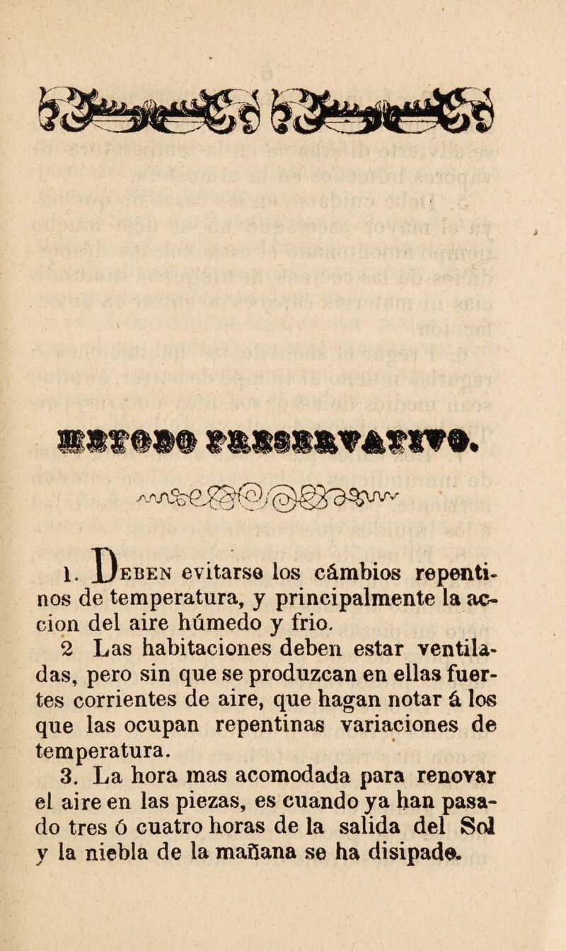 ****** 1. Deben evitarse los cámbios repenti¬ nos de temperatura, y principalmente la ac¬ ción del aire húmedo y frió. 2 Las habitaciones deben estar ventila¬ das, pero sin que se produzcan en ellas fuer¬ tes corrientes de aire, que hagan notar á los que las ocupan repentinas variaciones de temperatura. 3. La hora mas acomodada para renovar el aire en las piezas, es cuando ya han pasa¬ do tres ó cuatro horas de la salida del Sol y la niebla de la mañana se ha disipada