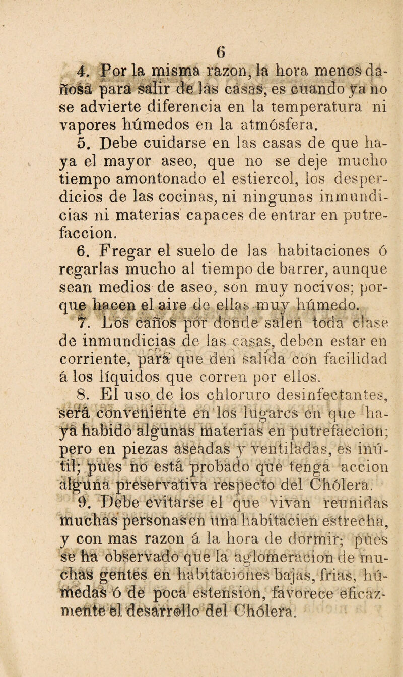 4. Por la misma razón, la hora menos da¬ ñosa para salir de las casas, es cuando ya no se advierte diferencia en la temperatura ni vapores húmedos en la atmósfera. 5. Debe cuidarse en las casas de que ha¬ ya el mayor aseo, que no se deje mucho tiempo amontonado el estiércol, los desper¬ dicios de las cocinas, ni ningunas inmundi¬ cias ni materias capaces de entrar en putre¬ facción. 6. Fregar el suelo de las habitaciones ó regarlas mucho al tiempo de barrer, aunque sean medios de aseo, son muy nocivos; por¬ que hacen el aire do ellas muy húmedo. 7. Los caños por donde salen toda clase de inmundicias de las casas, deben estar en corriente, para que den salida con facilidad á los líquidos que corren por ellos. 8. El uso de ios chloruro desinfectantes, será conveniente en los lugares en que ha¬ ya habido algunas materias en putrefacción; pero en piezas aseadas y ventiladas, es inú¬ til; pues no está probado que tenga acción alguna preservativa respecto del Cholera. 9. Debe evitarse el que vivan reunidas muchas personasen unahabitacien estrecha, y con mas razón á la hora de dormir; pues se ha observado que la aglomeración de mu¬ chas gentes en habitaciones bajas, frías, hú- rríédas ó de poca estension, favorece efieaz- metite él desarrollo del Cholera.