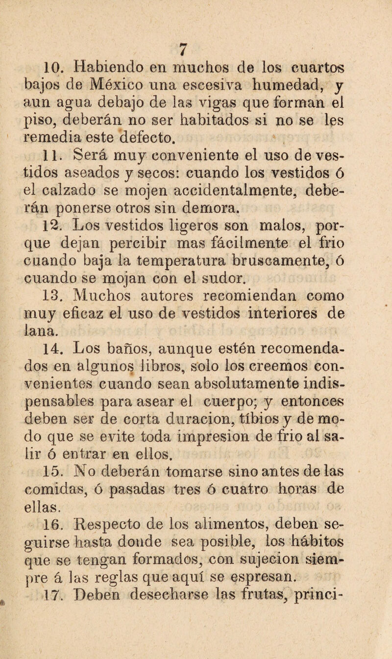 10. Habiendo en muchos de los cuartos bajos de México una escesiva humedad, y aun agua debajo de las vigas que forman el piso, deberán no ser habitados si no se les remedia este defecto. 11. Será muy conveniente el uso de ves¬ tidos aseados y secos: cuando los vestidos ó el calzado se mojen accidentalmente, debe¬ rán ponerse otros sin demora. 12. Los vestidos ligeros son malos, por¬ que dejan percibir mas fácilmente el frió cuando baja la temperatura bruscamente, ó cuando se mojan con el sudor. 13. Muchos autores recomiendan como muy eficaz el uso de vestidos interiores de lana. 14. Los baños, aunque estén recomenda¬ dos en algunos libros, solo los creemos con- venientes cuando sean absolutamente indis¬ pensables para asear el cuerpo; y entonces deben ser de corta duración, tibios y de mo¬ do que se evite toda impresión de frió ai sa¬ lir ó entrar en ellos. 15. No deberán tomarse sino antes de las comidas, ó pasadas tres ó cuatro horas de ellas. 16. Respecto de los alimentos, deben se¬ guirse hasta donde sea posible, los hábitos que se tengan formados, con sujeción siem¬ pre á las reglas que aquí se espresan. 17. Deben desecharse las frutas, princi-