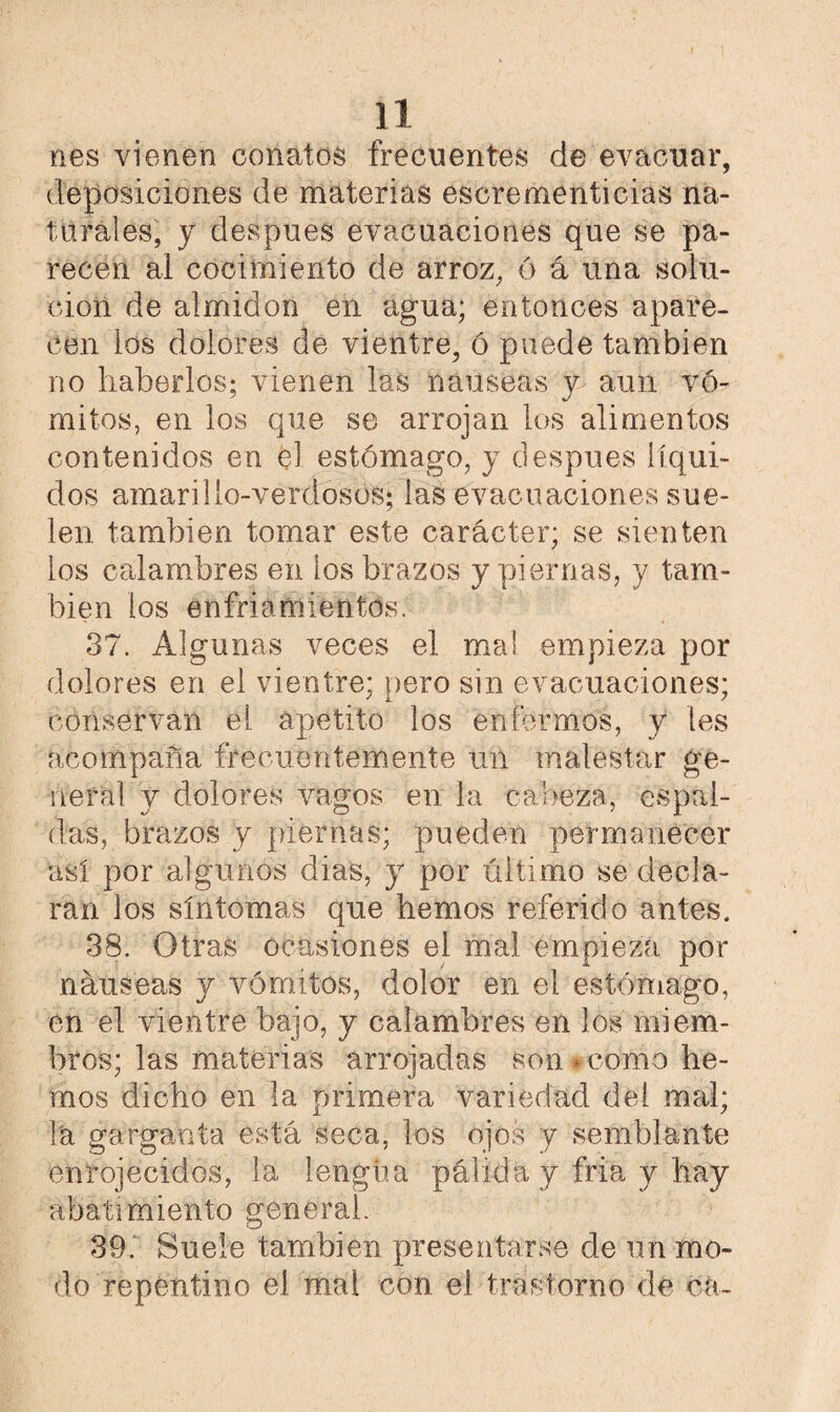 nes vienen conatos frecuentes de evacuar, deposiciones de materias escrementicias na¬ turales, y después evacuaciones que se pa¬ recen al cocimiento de arroz, ó á una solu¬ ción de almidón en agua; entonces apare¬ cen los dolores de vientre, ó puede también no haberlos; vienen las nauseas y> aun vó¬ mitos, en los que se arrojan los alimentos contenidos en el estómago, y después líqui¬ dos amarillo-verdosos; las evacuaciones sue¬ len también tomar este carácter; se sienten los calambres en los brazos y piernas, y tam¬ bién los enfriamientos. 37. Algunas veces el mal empieza por dolores en el vientre; pero sin evacuaciones; conservan el apetito los enfermos, y les acompaña frecuentemente un malestar ge¬ neral y dolores vagos en la cabeza, espal¬ das, brazos y piernas; pueden permanecer así por algunos dias, y por último se decla¬ ran los síntomas que hemos referido antes. 38. Otras ocasiones el mal empieza por náuseas y vómitos, dolor en el estómago, en el vientre bajo, y calambres en los miem¬ bros; las materias arrojadas son - como he¬ mos dicho en la primera variedad dei mal; la garganta está seca, los ojos y semblante enrojecidos, la lengua pálida y fria y hay abatimiento general. 39. Suele también presentarse de un mo¬ do repentino el mal con el trastorno de cá-