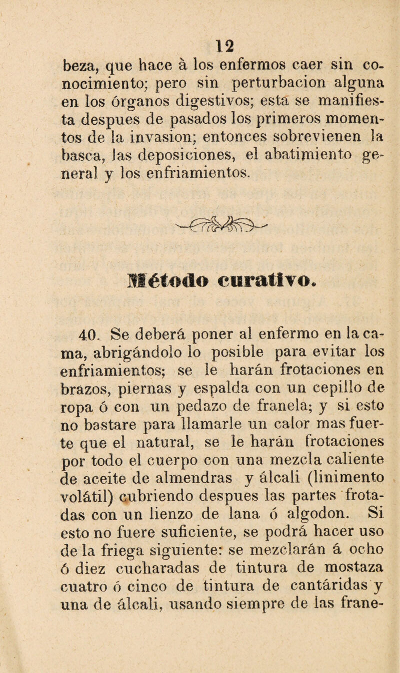 beza, que hace á los enfermos caer sin co¬ nocimiento; pero sin perturbación alguna en los órganos digestivos; esta se manifies¬ ta después de pasados los primeros momen¬ tos de la invasión; entonces sobrevienen la basca, las deposiciones, el abatimiento ge¬ neral v los enfriamientos. •/ Método curativo. 40. Se deberá poner al enfermo en la ca¬ ma, abrigándolo lo posible para evitar los enfriamientos; se le harán frotaciones en brazos, piernas y espalda con un cepillo de ropa ó con un pedazo de franela; y si esto no bastare para llamarle un calor mas fuer¬ te que el natural, se le harán frotaciones por todo el cuerpo con una mezcla caliente de aceite de almendras y álcali (linimento volátil) cubriendo después las partes frota¬ das con un lienzo de lana ó algodón. Si esto no fuere suficiente, se podrá hacer uso de la friega siguiente: se mezclarán á ocho ó diez cucharadas de tintura de mostaza cuatro ó cinco de tintura de cantáridas y una de álcali, usando siempre de las frane-