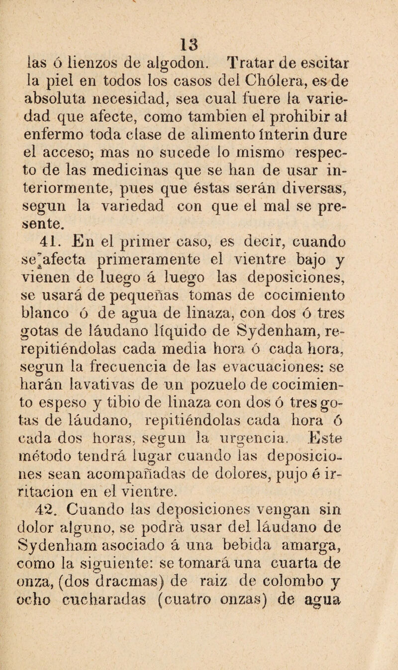 las ó lienzos de algodón. Tratar de eseitar la piel en todos los casos del Chólera, es de absoluta necesidad, sea cual fuere la varie¬ dad que afecte, como también el prohibir al enfermo toda clase de alimento ínterin dure el acceso; mas no sucede lo mismo respec¬ to de las medicinas que se han de usar in¬ teriormente, pues que éstas serán diversas, según la variedad con que el mal se pre¬ sente. 41. En el primer caso, es decir, cuando se¡afecta primeramente el vientre bajo y vienen de luego á luego las deposiciones, se usará de pequeñas tomas de cocimiento blanco 6 de agua de linaza, con dos ó tres gotas de láudano líquido de Sydenham, re- repitiéndolas cada media hora ó cada hora, según la frecuencia de las evacuaciones: se harán lavativas de un pozuelo de cocimien¬ to espeso y tibio de linaza con dos ó tres go¬ tas de láudano, repitiéndolas cada hora ó cada dos horas, según la urgencia. Este método tendrá iugar cuando las deposicio¬ nes sean acompañadas de dolores, pujo é ir¬ ritación en el vientre. 42. Cuando las deposiciones vengan sin dolor alguno, se podrá usar del láudano de Sydenham asociado á una bebida amarga, como la siguiente: se tomará una cuarta de onza, (dos dracmas) de raiz de colombo y ocho cucharadas (cuatro onzas) de agua