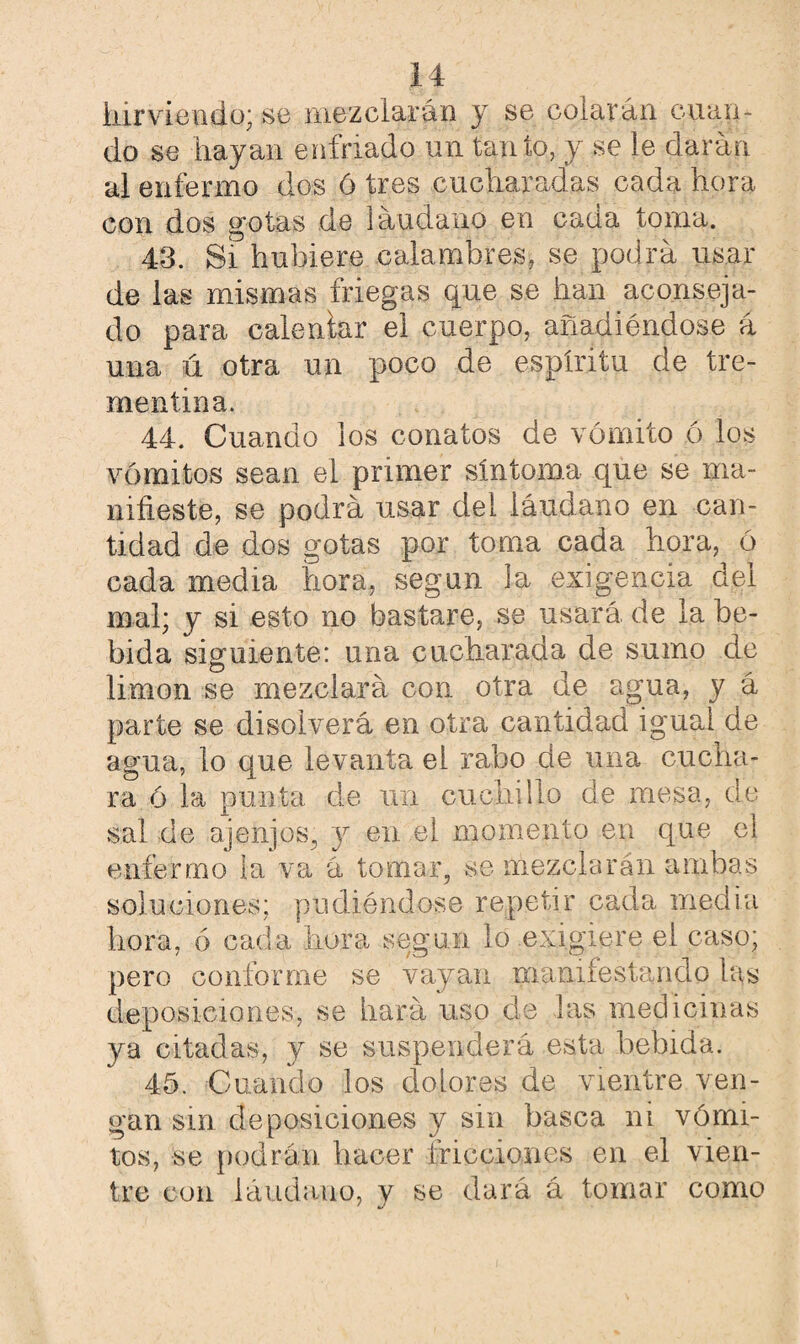hirviendo; se mezclarán j se colarán cuan¬ do se hayan enfriado un tanto, y se le darán al enfermo dos ó tres cucharadas cada hora con dos gotas de láudano en cada toma. 43. Si hubiere calambres, se podrá usar de las mismas friegas que se han aconseja¬ do para calentar el cuerpo, añadiéndose á una ú otra un poco de espíritu de tre¬ mentina. 44. Cuando los conatos de vómito ó los vómitos sean el primer síntoma que se ma¬ nifieste, se podrá usar dei láudano en can¬ tidad de dos gotas por toma cada hora, ó cada media hora, según la exigencia dei mal; y si esto no bastare, se usará, de la be¬ bida siguiente: una cucharada de sumo de limón se mezclará con otra de agua, y á parte se disolverá en otra cantidad igual de agua, lo que levanta el rabo de una cucha¬ ra ó la punta de un cuchillo de mesa, de sal de ajenjos, y en el momento en que el enfermo la va á tomar, se mezclarán ambas soluciones; pudiéndose repetir cada media hora, ó cada hora según lo exigiere el caso; pero conforme se vayan manifestando las deposiciones, se hará uso de las medicinas ya citadas, y se suspenderá esta bebida. 45. Cuando los dolores de vientre ven¬ gan sm deposiciones y sin basca ni vómi¬ tos, se podrán hacer fricciones en el vien¬ tre con láudano, y se dará á tomar como