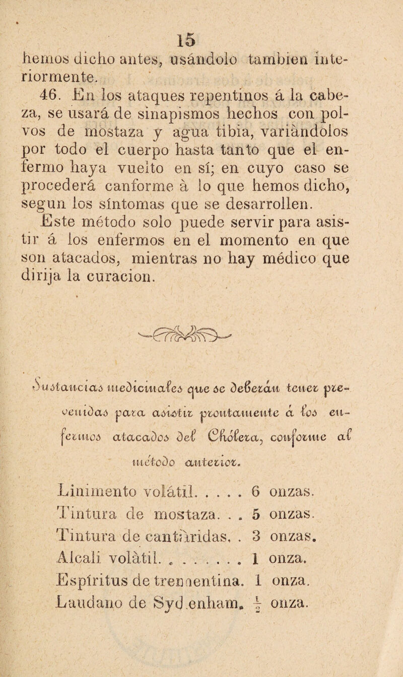 hemos dicho antes, usándolo también inte¬ riormente. 46. En los ataques repentinos á la cabe¬ za, se usará de sinapismos hechos con pol¬ vos de mostaza y agua tibia, variándolos por todo el cuerpo hasta tanto que el en¬ fermo haya vuelto en sí; en cuyo caso se procederá canforme á lo que hemos dicho, según ios síntomas que se desarrollen. Este método solo puede servir para asis¬ tir á ios enfermos en el momento en que son atacados, mientras no hay médico que dirija la curación. duóíai/tctaó utec)icwtafe¿ que óe deftezáu tcuei p¿e~ veuidaó pata a&íMit ptoutauieute á eu- jeimoA atacad o ó- det Chafeta, coujotuic at método auteiicz. Linimento volátil.6 onzas. Tintura de mostaza. . . 5 onzas. Tintura de cantáridas, . 3 onzas. Alcali volátil. ..1 onza. Espíritus de treníieritina. 1 onza. Láudano de Svd.enham. i onza. •/ md