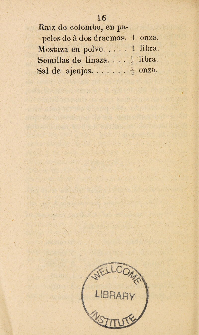 Raiz de eolombo, en pa¬ peles de á dos d rae mas. 1 onza. Mostaza en polvo.1 libra. Semillas de linaza. . . . -ír libra. Sal de ajenjos.\ onza.