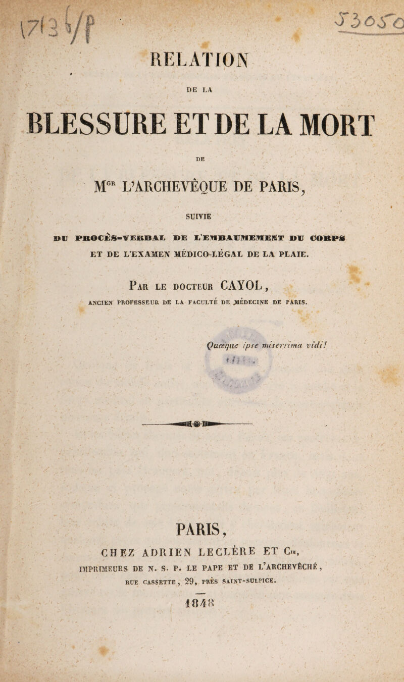 \7(3 y '3' 3 RELATION DE LA BLESSURE ET DE LA MORT DE MCE L’ARCHEVÊQUE DE PARIS, ' ‘ - ‘ ' # ' v< SUIVIE DE PBOCÈS-VERDAL DE LEMBAVlHEnEST DE CORPS ET DE L’EXAMEN MÉDICO-LÉGAL DE LA PLAIE. Par le docteur CAYOL, ANCIEN PROFESSEUR DE LA FACULTE DE JMÉdECINE DE PARIS. Quœque ipse miser'ri ma vidi! *.h • . PARIS, CHEZ ADRIEN LECLÈRE ET / , ! IMPRIMEURS DE N. S. P. LE PAPE ET DE L’ARCHEVÊCHÉ , RUE CASSETTE, 29, PRES SAINT-SULPICE. 18 48 r