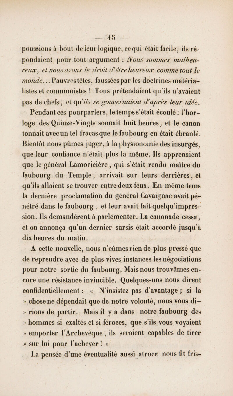 — — poussions à bout de leur logique, ce qui étai t facile, ils ré¬ pondaient pour tout argument : Nous sommes malheu¬ reux, et nous avons le droit d'être heureux comme tout le monde... Pauvres tètes, faussées par les doctrines matéria¬ listes et communistes î Tous prétendaient qu’ils n’avaient pas de chefs , et qu7& se gouvernaient d’après leur idée. Pendantces pourparlers, le temps s’était écoulé: l’hor¬ loge des Quinze-Vingts sonnait huit heures, et le canon tonnait avec un tel fracas que le faubourg en était ébranlé. Bientôt nous pûmes juger, à la physionomie des insurgés, que leur confiance n’était plus la même. Ils apprenaient que le générai Lamoricière, qui s’était rendu maître du faubourg du Temple, arrivait sur leurs derrières, et qu’ils allaient se trouver entre deux feux. En même tems la dernière proclamation du générai Cavaignac avait pé¬ nétré dans le faubourg , et leur avait fait quelqu’impres- sion. Ils demandèrent à parlementer. La canonade cessa, et on annonça qu’un dernier sursis était accordé jusqu’à dix heures du matin. A cette nouvelle, nous n’eûmes rien de plus pressé que de reprendre avec de plus vives instances les négociations pour notre sortie du faubourg. Mais nous trouvâmes en¬ core une résistance invincible. Quelques-uns nous dirent confidentiellement : « N’insistez pas d’avantage ; si la » chose ne dépendait que de notre volonté, nous vous di- » rions de partir. Mais il y a dans notre faubourg des » hommes si exaltés et si féroces, que s’ils vous voyaient » emporter l’Archevêque, ils seraient capables de tirer » sur lui pour l’achever ! » La pensée d’une éventualité aussi atroce nous fit fris-